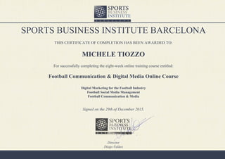 SPORTS BUSINESS INSTITUTE BARCELONA
THIS CERTIFICATE OF COMPLETION HAS BEEN AWARDED TO:
MICHELE TIOZZO
For successfully completing the eight-week online training course entitled:
Football Communication & Digital Media Online Course
Digital Marketing for the Football Industry
Football Social Media Management
Football Communication & Media
Signed on the 29th of December 2015.
Director
Diego Valdes
 