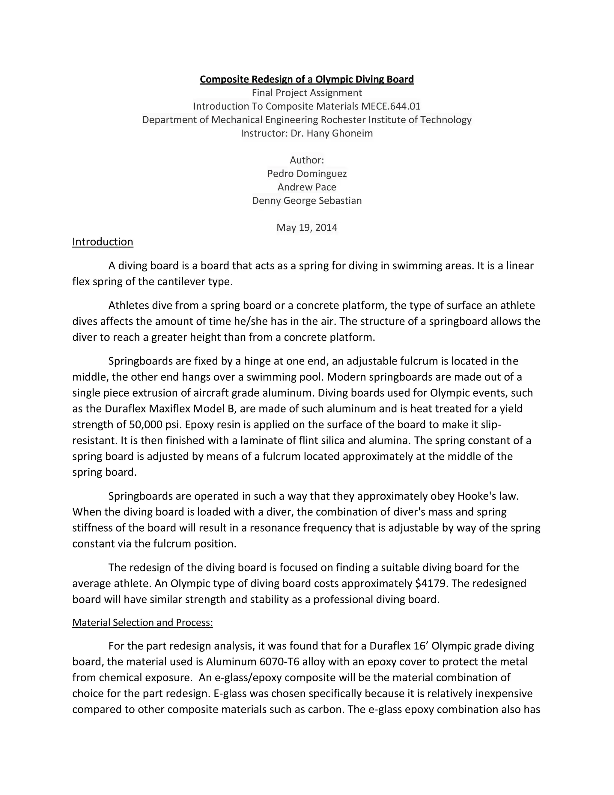 Composite Redesign of a Olympic Diving Board
Final Project Assignment
Introduction To Composite Materials MECE.644.01
Department of Mechanical Engineering Rochester Institute of Technology
Instructor: Dr. Hany Ghoneim
Author:
Pedro Dominguez
Andrew Pace
Denny George Sebastian
May 19, 2014
Introduction
A diving board is a board that acts as a spring for diving in swimming areas. It is a linear
flex spring of the cantilever type.
Athletes dive from a spring board or a concrete platform, the type of surface an athlete
dives affects the amount of time he/she has in the air. The structure of a springboard allows the
diver to reach a greater height than from a concrete platform.
Springboards are fixed by a hinge at one end, an adjustable fulcrum is located in the
middle, the other end hangs over a swimming pool. Modern springboards are made out of a
single piece extrusion of aircraft grade aluminum. Diving boards used for Olympic events, such
as the Duraflex Maxiflex Model B, are made of such aluminum and is heat treated for a yield
strength of 50,000 psi. Epoxy resin is applied on the surface of the board to make it slip-
resistant. It is then finished with a laminate of flint silica and alumina. The spring constant of a
spring board is adjusted by means of a fulcrum located approximately at the middle of the
spring board.
Springboards are operated in such a way that they approximately obey Hooke's law.
When the diving board is loaded with a diver, the combination of diver's mass and spring
stiffness of the board will result in a resonance frequency that is adjustable by way of the spring
constant via the fulcrum position.
The redesign of the diving board is focused on finding a suitable diving board for the
average athlete. An Olympic type of diving board costs approximately $4179. The redesigned
board will have similar strength and stability as a professional diving board.
Material Selection and Process:
For the part redesign analysis, it was found that for a Duraflex 16’ Olympic grade diving
board, the material used is Aluminum 6070-T6 alloy with an epoxy cover to protect the metal
from chemical exposure. An e-glass/epoxy composite will be the material combination of
choice for the part redesign. E-glass was chosen specifically because it is relatively inexpensive
compared to other composite materials such as carbon. The e-glass epoxy combination also has
 
