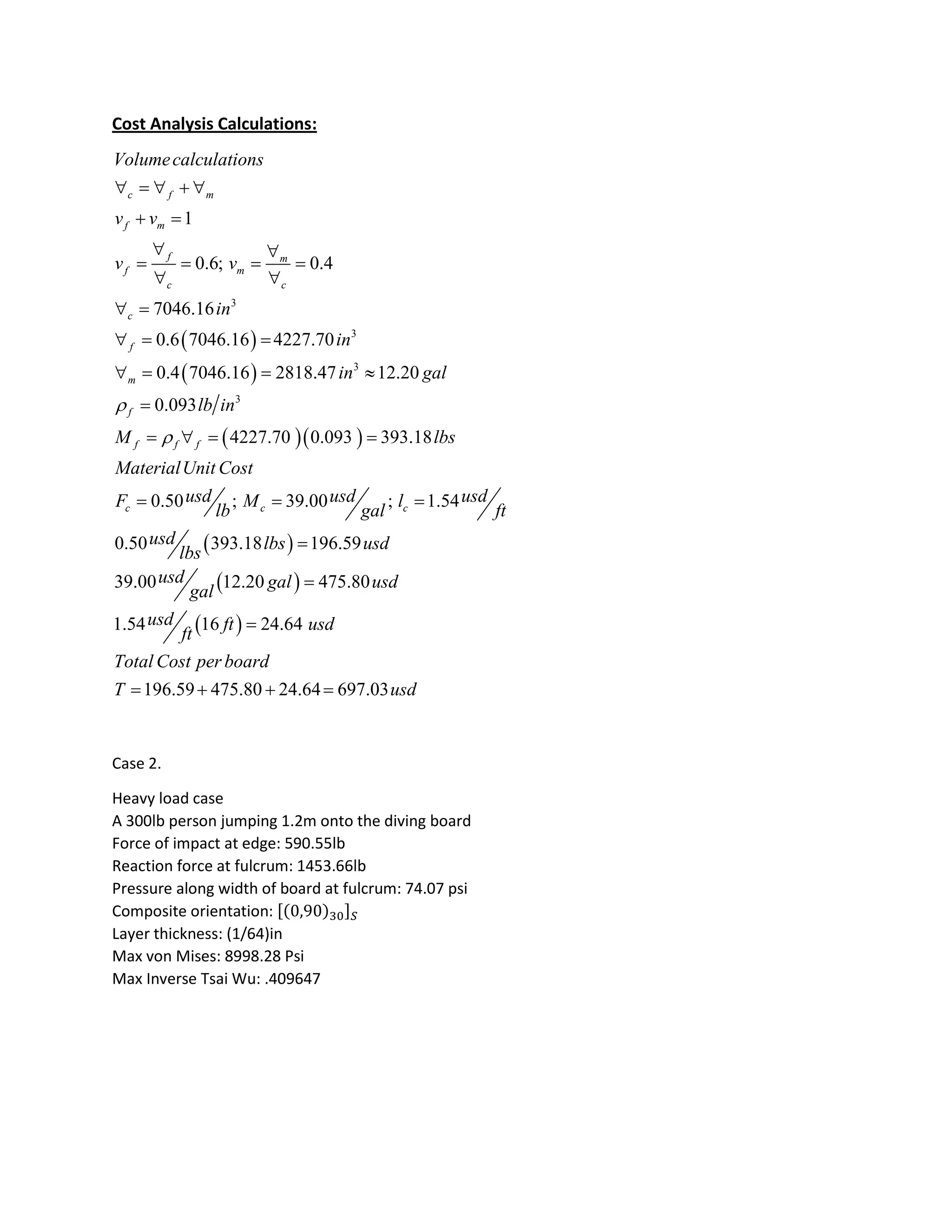 Cost Analysis Calculations:
 
 
  
3
3
3
3
1
0.6; 0.4
7046.16
0.6 7046.16 4227.70
0.4 7046.16 2818.47 12.20
0.093
4227.70 0.093 393.18
0.50 ;
c f m
f m
f m
f m
c c
c
f
m
f
f f f
c c
Volumecalculations
v v
v v
in
in
in gal
lb in
M lbs
MaterialUnit Cost
usdF M
lb


    
 
 
   
 
 
  
   

   

 
 
 
39.00 ; 1.54
0.50 393.18 196.59
39.00 12.20 475.80
1.54 16 24.64
196.59 475.80 24.64 697.03
c
usd usdl
gal ft
usd lbs usd
lbs
usd gal usd
gal
usd ft usd
ft
Total Cost per board
T usd
 



   
Case 2.
Heavy load case
A 300lb person jumping 1.2m onto the diving board
Force of impact at edge: 590.55lb
Reaction force at fulcrum: 1453.66lb
Pressure along width of board at fulcrum: 74.07 psi
Composite orientation:
Layer thickness: (1/64)in
Max von Mises: 8998.28 Psi
Max Inverse Tsai Wu: .409647
 
