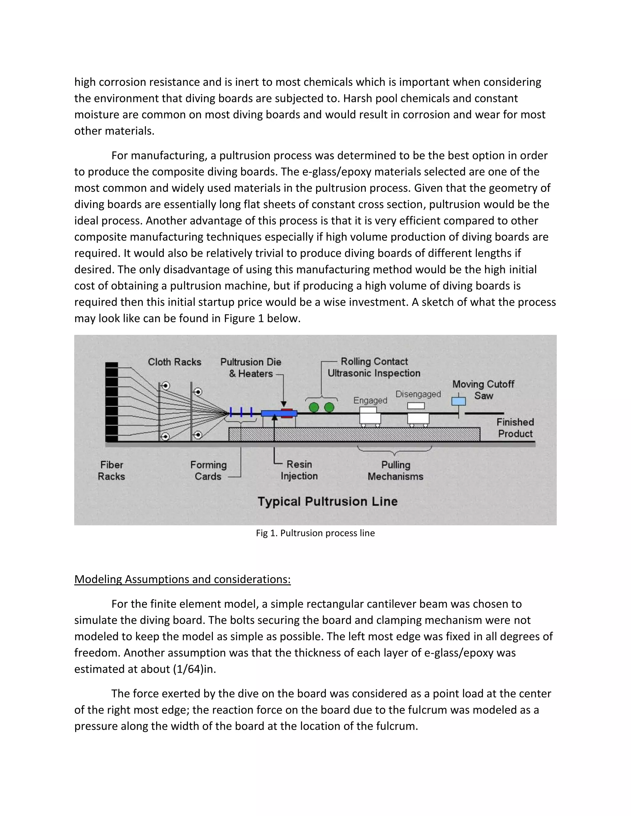 high corrosion resistance and is inert to most chemicals which is important when considering
the environment that diving boards are subjected to. Harsh pool chemicals and constant
moisture are common on most diving boards and would result in corrosion and wear for most
other materials.
For manufacturing, a pultrusion process was determined to be the best option in order
to produce the composite diving boards. The e-glass/epoxy materials selected are one of the
most common and widely used materials in the pultrusion process. Given that the geometry of
diving boards are essentially long flat sheets of constant cross section, pultrusion would be the
ideal process. Another advantage of this process is that it is very efficient compared to other
composite manufacturing techniques especially if high volume production of diving boards are
required. It would also be relatively trivial to produce diving boards of different lengths if
desired. The only disadvantage of using this manufacturing method would be the high initial
cost of obtaining a pultrusion machine, but if producing a high volume of diving boards is
required then this initial startup price would be a wise investment. A sketch of what the process
may look like can be found in Figure 1 below.
Fig 1. Pultrusion process line
Modeling Assumptions and considerations:
For the finite element model, a simple rectangular cantilever beam was chosen to
simulate the diving board. The bolts securing the board and clamping mechanism were not
modeled to keep the model as simple as possible. The left most edge was fixed in all degrees of
freedom. Another assumption was that the thickness of each layer of e-glass/epoxy was
estimated at about (1/64)in.
The force exerted by the dive on the board was considered as a point load at the center
of the right most edge; the reaction force on the board due to the fulcrum was modeled as a
pressure along the width of the board at the location of the fulcrum.
 
