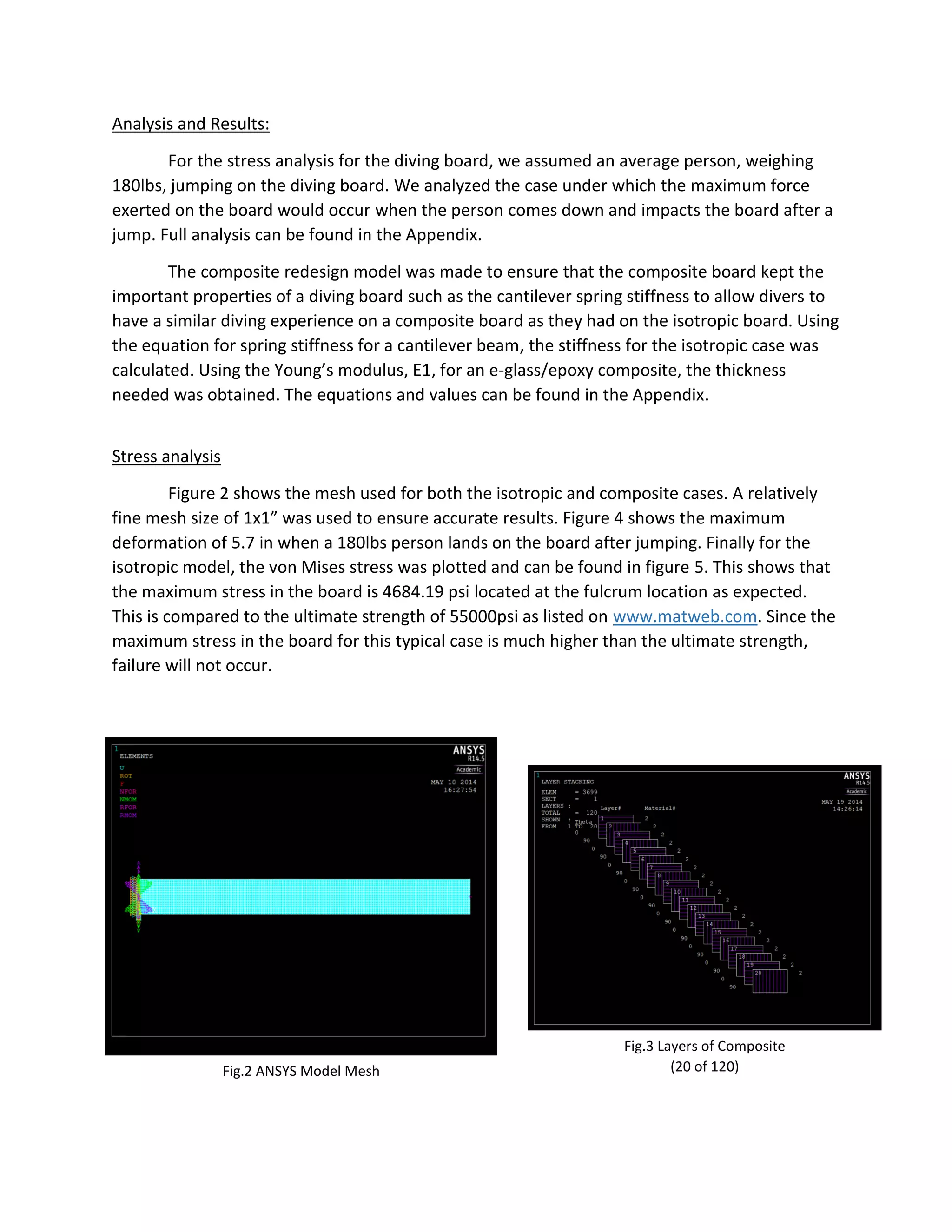 Analysis and Results:
For the stress analysis for the diving board, we assumed an average person, weighing
180lbs, jumping on the diving board. We analyzed the case under which the maximum force
exerted on the board would occur when the person comes down and impacts the board after a
jump. Full analysis can be found in the Appendix.
The composite redesign model was made to ensure that the composite board kept the
important properties of a diving board such as the cantilever spring stiffness to allow divers to
have a similar diving experience on a composite board as they had on the isotropic board. Using
the equation for spring stiffness for a cantilever beam, the stiffness for the isotropic case was
calculated. Using the Young’s modulus, E1, for an e-glass/epoxy composite, the thickness
needed was obtained. The equations and values can be found in the Appendix.
Stress analysis
Figure 2 shows the mesh used for both the isotropic and composite cases. A relatively
fine mesh size of 1x1” was used to ensure accurate results. Figure 4 shows the maximum
deformation of 5.7 in when a 180lbs person lands on the board after jumping. Finally for the
isotropic model, the von Mises stress was plotted and can be found in figure 5. This shows that
the maximum stress in the board is 4684.19 psi located at the fulcrum location as expected.
This is compared to the ultimate strength of 55000psi as listed on www.matweb.com. Since the
maximum stress in the board for this typical case is much higher than the ultimate strength,
failure will not occur.
Fig.3 Layers of Composite
(20 of 120)Fig.2 ANSYS Model Mesh
 