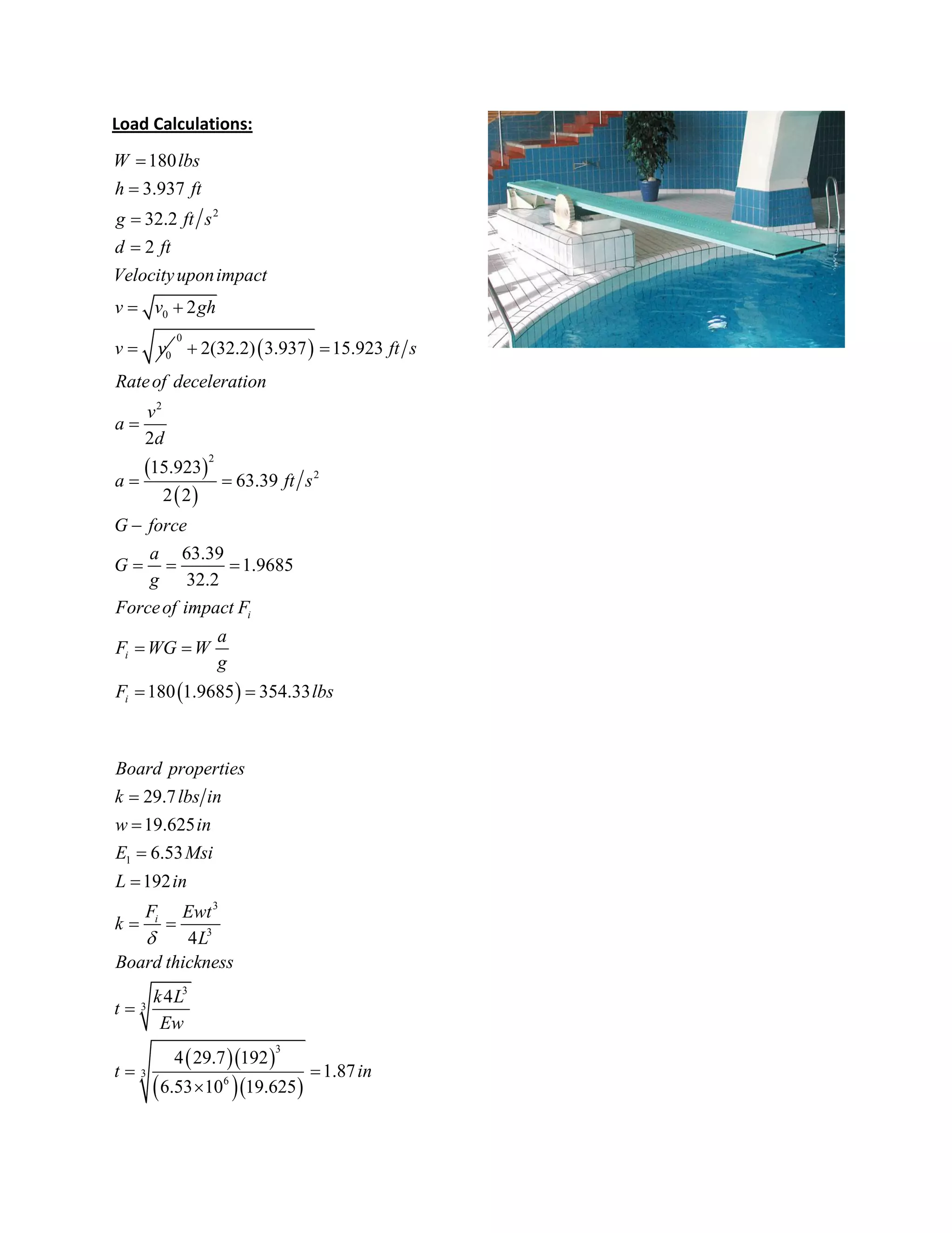 Load Calculations:
2
0
0
180
3.937
32.2
2
2
W lbs
h ft
g ft s
d ft
Velocityuponimpact
v v gh
v v




 
  
 
 
 
0
2
2
2
2(32.2) 3.937 15.923
2
15.923
63.39
2 2
63.39
1.9685
32.2
180 1.9685 354.33
i
i
i
ft s
Rateof deceleration
v
a
d
a ft s
G force
a
G
g
Forceof impact F
a
F WG W
g
F lbs
 

 

  
 
 
  
  
1
3
3
3
3
3
3
6
29.7
19.625
6.53
192
4
4
4 29.7 192
1.87
6.53 10 19.625
i
Board properties
k lbs in
w in
E Msi
L in
F Ewt
k
L
Board thickness
k L
t
Ew
t in





 

 

 