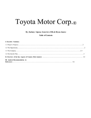 Toyota Motor Corp.®
By: Zachary Lipson, Genevieve Effa & Bryan Juarez
Table of Contents
I. Executive Summary
1.1 Project’s Purpose…………………………………………………………………………………………………………………...2
1.2 The Opportunity……………………………………………………………………………………………………………………….2
1.3 The Company…………………………………………………………………………………………………………………..2-3
1.4 The Growth Plan……………………………………………………………………………………………………………………..3
II. Overview of the Key Aspects of Country Risk Analysis ………………………………………………………………………. 3-5
III. Analysis/Recommendation &
References…………………………………………………………………………………………………………. 5-6
 