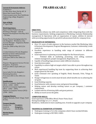PRABHAKAR.U 
OBJECTIVE: 
To constantly enhance my skills and competence while integrating these with the 
business requirements. Seeking assignments in Marketing, Customer Relationship 
management & Operations with an organization of repute. abilities & interest 
while providing opportunity for growth & advancement both for company & me. 
HIGHLIGHTS OF EXPERIENCE: 
 Over 13+ years of wide exposure to the business market like Marketing, Sales 
& Business Development, Program Management, Customer relationship, credit 
control, etc. 
 Excellent experience in handling wide range of customer in different 
segments. 
 Good experience in planning accurate budget for the financial years. 
 Polished skills at marketing, promoting, cross selling, customer 
relation management, people management, Negotiation, etc. 
 Capable of handling huge pressure under different situations. 
 Good decision maker. 
 Capability to achieve high set targets which I was able to prove throughout my 
career. 
 Well experienced handling big team by supporting them in achieving their 
targets given for the team. 
 Good command over speaking of English, Hindi, Kannada, Urdu, Telugu & 
Tamil. 
 Hunger & Eagerness to work smart & hard, which benefits me in achieving the 
set goals. 
 Good thinking capacity. 
 Good behavior with common sense and general knowledge. 
 Helping nature and develop working nature as per company / customer 
requirement. 
 Loaded with lot of listening skills and great patience. 
 Ability to travel across the globe. 
.COMPUTER SKILLS: 
Good experience at MS Office-Word, Power Point, Excel. 
Having knowledge in C, C++, Oracle 
Readiness / dedication to learn anything new, if needs to upgrade as per company 
requirement. 
TRAININGS & EXHIBITION ATTENDED: 
 Undergone training in 5s in the companies which I have worked till date. 
 Undergone training in ISO 9001:14001. 
Current & Permanent Address: 
Prabhakar.U 
D S Max Silver Nest, Flat No 407, B 
Block, Best County Phase II, 
Vidyaranyapura post, Near Sambhram 
Engineering college, Bangalore - 
560072 
Date of Birth: 
2nd April 1981 
Work Experience: 
Nypro Forbes Product Ltd, Hosur - 
Working as Manager – Sales & 
Business Development from May 2012 
– Till Date 
Rexam Pharma Packaging India Pvt 
Ltd, Bangalore - Worked as a Key 
Account Manager – Regulatory Market 
& North Market. 
From Dec 2006 to May 2012 (5.6 
Years) 
C Cubed Solutions Pvt Ltd, Bangalore 
Worked as Senior CSR (Customer 
Support Representative) 
From June 2005 to Dec 2006 (1.6 
Years) 
Pinpoint Management Service Pvt Ltd, 
Bangalore - Proprietor 
From Jan 2003 to April 2005 (2.3 
Years) 
Ascon India Pvt Ltd., Bangalore - 
Marketing Executive. 
From June 2001 to Dec 2002 (1.6 
Years) 
Qualification: 
Master in Computer Application 
(MCA) - (2006 – 2009) 
Bachelor in Computer Application 
(BCA) - (2002 – 2005) 
Diploma in Computer Science (DCS) - 
(1998 – 2001) 
Language Known: 
English, Kannada, Hindi, Telugu, Tamil 
& Urdu. 
Passport Details: 
Passport No : F5108321 
Issued at : Bangalore 
Valid up to : 24.10.2015 
Marital Status: 
Married 
 