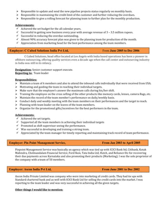  Responsible to update and send the new pipeline projects status regularly on monthly basis. 
 Responsible in maintaining the credit limit of the customer and further reducing the overdues. 
 Responsible to give a rolling forecast for planning team to further plan for the monthly production. 
Achievements: 
 Achieved the set budget for the all calendar years. 
 Successful in getting new business every year with average revenue of 3 – 3.5 million rupees. 
 Successful in reducing the overdue outstanding. 
 Almost 90% accuracy forecast plan was given to the planning team for production of the month. 
 Appreciation from marketing head for the best performance among the team members. 
. 
Employer: C Cubed Solutions India Pvt Ltd, From June 2005 to Dec 2006 
C Cubed Solutions, head office located at Los Angels with India based operations has been a pioneer in 
offshore outsourcing, offering quality services even a decade ago when the call center and outsourcing industry 
in India was still in its infancy. 
Designation: Senior customer support execute. 
Reporting to: Team leader 
Responsibilities: 
 Maintain a team of 6 members and also to attend the inbound calls individually that were received from USA. 
 Motivating and guiding the team in reaching their individual targets. 
 Make sure that the employee’s answer the maximum calls during his/her shift. 
 Training the employee on the cross selling of the other products like memory cards, lenses, camera Bags, etc. 
 Maintain the record of the team member’s performance on daily/weekly basis. 
 Conduct daily and weekly meeting with the team members on their performances and the target to reach. 
 Planning with team leader on the leaves of the team members. 
 Organize for the promotional gifts/incentives for the best performers in the team. 
Achievements: 
 Achieved the set targets. 
 Supported all the team members in achieving their individual targets 
 Promoted as shift supervisor seeing the performance. 
 Was successful in developing and training a strong team. 
 Appreciated by the team manager for timely reporting and maintaining track record of team performance. 
Employer: Pin Point Management Service, From Jan 2003 to April 2005 
Pinpoint Management Service was basically an agency which was tied up with ICICI Bank ltd, Citibank, Kotak 
Mahindra, Cholmandalam Financial Service, Ford Ikon, Tata India Ltd, Hutch, and Reliance Etc for recovering 
their due payments across Karnataka and also promoting their products (Marketing). I was the sole proprietor of 
the company with a team of 50 members. 
Employer: Ascon India Pvt Ltd, From June 2001 to Dec 2002 
Ascon India Private Limited was company who were into marketing of credit cards. They had tie ups with 
Standard chartered bank and as well with ICICI Bank Ltd for selling the credit cards into the market. I was 
reporting to the team leader and was very successful in achieving all the given targets. 
Other things I would like to mention: 
 