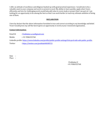 I offer an attitude of excellence and diligence backed up with good practical experience. I would aim to be a 
valuable asset to your company and work in earnest to excel. My ability to learn quickly, apply what I learn 
efficiently and love for challenging work would help add value to every study or project that I am part of. I am 
looking for an opportunity to be among the best so that I can work harder to reach my ultimate ambition of being 
one of them. 
DECLARATION 
I here by declare that the above information furnished is true and correct according to my knowledge and belief. 
Trust I would prove my self the best if given an opportunity to work at your renowned organization. 
Contact information: 
Email Id : Prabhakar.u.rao@gmail.com 
Mobile : +91 9986555768 
LinkedIn profile: https://www.linkedin.com/profile/public-profile-settings?trk=prof-edit-edit-public_profile. 
Twitter : https://twitter.com/prabhak40698715 
Date : 
Place : 
Prabhakar.U 
+91 9986555768 
