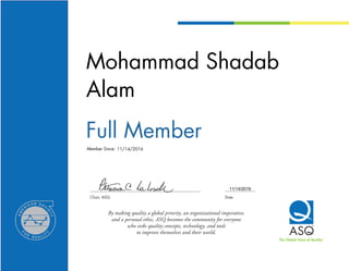 Chair, ASQ	 Date
By making quality a global priority, an organizational imperative,
and a personal ethic, ASQ becomes the community for everyone
who seeks quality concepts, technology, and tools
to improve themselves and their world.
The Global Voice of QualityTM
Member Since:
Mohammad Shadab
Alam
Full Member
11/14/2016
11/14/2016
 