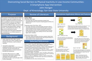 Overcoming Social Barriers to Physical Inactivity in Low-Income Communities:
A Smartphone App Intervention
John Horigan
Dept. of Kinesiology, San Jose State University
Purpose
The purpose of this project was to create a
smartphone app that combats the social
barriers of physical inactivity by increasing
the accessibility to exercise and physical
activity in one’s immediate area. This is
done in three different ways; access to local
recreational sporting activities, workout
partners, and professional trainers. This
app can be used by low-income
communities who have grown dependent
on smartphones as a critical resource in
daily functioning.
• Health disparities (CDC, 2001): low SES
communities are at risk for multiple chronic
diseases and illnesses, as well as physical
inactivity.
• “Smartphone Dependent”
(PewResearchCenter, 2015): Due to financial
constraints, low SES communities are
growing dependent on internet resources
provided by smartphones.
• The Kohler Effect (Lount et al., 2008):
Phenomenon that seeks to explain why
individuals work harder within a
group/team to attain a particular goal, more
so than individually.
Review of Literature
Kohler Effect:
Competition (Kerr, 2007):
• Case Study: Men and women participants showed more
motivational gains when they were competing against athletes of a
different sex.
Cooperation (Erwin, Feltz, & Kerr, 2011):
• Case study: Participants maintained longer persistence within a
conjunctive-group exercise environment when given an extrinsic
valued motivator (money). However, participants maintained
longer persistence more so than the paid group when they were
not motivated through money, leading to intrinsic value ranking
higher within motivation.
Collaboration (Osborn, 2012):
• Case study: Athlete participants that were involved in high school
sports showed greater motivational gain when they felt inferior to
team members in their respective events.
BackgroundBackground
Review of Literature Smartphone Application Menus and Features
Figure 2: Main menu
Displays main icons (orange), secondary icons (red and “+” icon)
a “feed” header (top), and a function banner (bottom).
The banner above continuously updates throughout the day
providing relevant information to the users i.e. weather, sports.
Figure 1: Login Screen
Prototypical menu for
basic information
Figure 3: “Buddy Up!” Screen
This screen allows the user to find people in
the area that are wanting a workout partner
for particular exercises.
Figure 4: Proceeding screen
These filters allow users to find the type of
workout partner they want at that particular
time. Users can create posts for workouts
that users in the area are not doing at
particular times.
Figure 5: “The Pros” screen
This screen advertises a wide range of
all certified trainers in one’s area,
filtered by either goal, gym or location
Figure 6: “Let’s Play!”
This screen shows pickup games in the area that
users have posted and confirmed upon attending.
It can be filtered by sport, location, time, and
confirmed attendees.
Figure 7: Remaining menus and
features: (From left to right) event
page, message, usage and completion
statistics (profile), and contacts
Center for Disease Control. Health Disparities & Inequalities Report. 2013.
Feltz, D. L., Kerr, N. L., & Irwin, B. C. (2011). Buddy up: The köhler effect applied to
health games. Journal of Sport & Exercise Psychology, 33(4), 506-526.
Irwin, B., Scorniaenchi, J., Kerr, N., Eisenmann, J., & Feltz, D. (2012). Aerobic exercise
is promoted when individual performance affects the group: A test of the Kohler
motivation gain effect. Annals of Behavioral Medicine, 44(2), 151-159.
Kerr, N. L., Messé, L. A., Seok, D., Sambolec, E. J., Lount, R. B. J., & Park, E. S. (2007).
Psychological mechanisms underlying the köhler motivation gain. Personality and
Social Psychology Bulletin, 33(6), 828-841.
Middelweerd, A., Mollee, J., van der Wal, C., Brug, J., & te Velde, S. (2014). Apps to
promote physical activity among adults: A review and content analysis. International
Journal of Behavioral Nutrition & Physical Activity, 11(1), 1-15.
Osborn, K. A., Irwin, B. C., Skogsberg, N. J., & Feltz, D. L. (2012). The köhler effect:
Motivation gains and losses in real sports groups. Sport, Exercise, and Performance
Psychology, 1(4), 242-253.
U.S. smartphone use in 2015. (2015). Pew Research Center.
Selected References
 