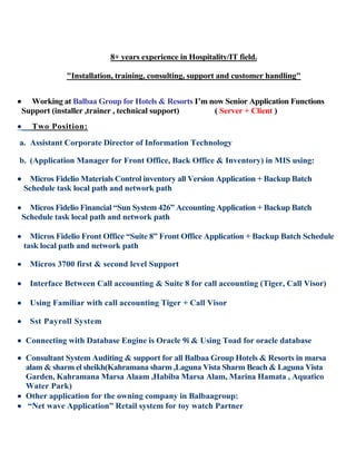 8+ years experience in Hospitality/IT field.
"Installation, training, consulting, support and customer handling"
 Working at Balbaa Group for Hotels & Resorts I’m now Senior Application Functions
Support (installer ,trainer , technical support) ( Server + Client )
 Two Position:
a. Assistant Corporate Director of Information Technology
b. (Application Manager for Front Office, Back Office & Inventory) in MIS using:
 Micros Fidelio Materials Control inventory all Version Application + Backup Batch
Schedule task local path and network path
 Micros Fidelio Financial “Sun System 426” Accounting Application + Backup Batch
Schedule task local path and network path
 Micros Fidelio Front Office “Suite 8” Front Office Application + Backup Batch Schedule
task local path and network path
 Micros 3700 first & second level Support
 Interface Between Call accounting & Suite 8 for call accounting (Tiger, Call Visor)
 Using Familiar with call accounting Tiger + Call Visor
 Sst Payroll System
 Connecting with Database Engine is Oracle 9i & Using Toad for oracle database
 Consultant System Auditing & support for all Balbaa Group Hotels & Resorts in marsa
alam & sharm el sheikh(Kahramana sharm ,Laguna Vista Sharm Beach & Laguna Vista
Garden, Kahramana Marsa Alaam ,Habiba Marsa Alam, Marina Hamata , Aquatico
Water Park)
 Other application for the owning company in Balbaagroup:
 “Net wave Application” Retail system for toy watch Partner
 