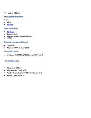 Technical Skills:
Programming Languages
• C++
 VB 6
 VB.Net
Web Technologies
 ASP.net
 Java Script
 Microprocessor Simulator 8085
 HTML
Database Management Systems
 Oracle9i
 Microsoft SQL Server 2000
Operating Systems
 Windows: 95/98/ME/XP/2000/server2003/Vista /7
Productivity Suites
 Microsoft Office
 Macromedia Flash MX
 Adobe Photoshop 6/ 7/ 7Me/ 8cs/8cs3/cc2015
 Adobe Light Room 6
 