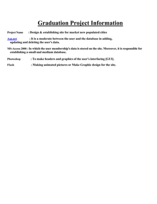 Graduation Project Information
Project Name : Design & establishing site for market new populated cities
Asp.net : It is a moderate between the user and the database in adding,
updating and deleting the user's data.
MS-Access 2000 : In which the user membership's data is stored on the site. Moreover, it is responsible for
establishing a small and medium database.
Photoshop : To make headers and graphics of the user's interfacing [GUI].
Flash : Making animated pictures or Make Graphic design for the site.
 