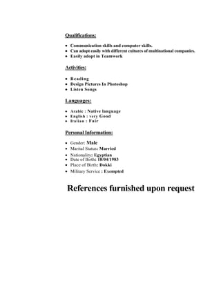 Qualifications:
 Communication skills and computer skills.
 Can adopt easily with different cultures of multinational companies.
 Easily adopt in Teamwork
Activities:
 Reading
 Design Pictures In Photoshop
 Listen Songs
Languages:
 Arabic : Native language
 English : very Good
 Italian : Fair
Personal Information:
 Gender: Male
 Marital Status: Married
 Nationality: Egyptian
 Date of Birth: 18/04/1983
 Place of Birth: Dokki
 Military Service : Exempted
References furnished upon request
 
