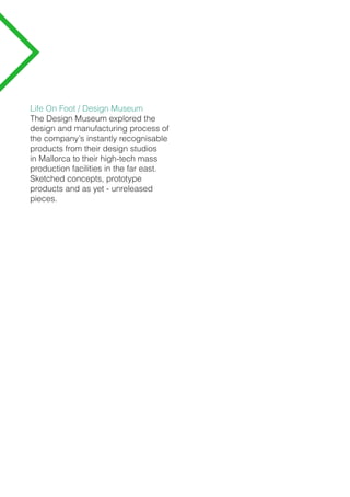Life On Foot / Design Museum
The Design Museum explored the
design and manufacturing process of
the company’s instantly recognisable
products from their design studios
in Mallorca to their high-tech mass
production facilities in the far east.
Sketched concepts, prototype
products and as yet - unreleased
pieces.
 