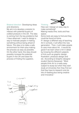 Bilateral direction Developing ideas
and directions.
My aim is to develop a solution to
interact with potential buyers of
crafted products in the UK. The idea
is coming from the key problems that
I have observed. I want to design a
way to motivate people in making
something without being afraid of
failure. The idea is to make a safe
environment for them plus making
the process as easy as possible.
On the other hand, this idea should
possibly increase the potential
buyers in the UK and ease the
process of finding the suppliers.
Thinking
How can I design an easy way to
make something?
Making needs time, tools and free
space.
Some tools are easy to find and they
could be found at home.
If I design a different way of teaching
Art in schools, it will affect the new
generation. Then, it will make people
to care more about Art. It would be
good if we learn what is Art in detail
by knowing the different subjects
of Arts such as graphic design,
Illustration, products design and
etc. According to Graphic designer
student Samira Sarparast: “Most
people think Art is a really easy
subject to study but when they start
study at University then they find out
that they have to research and do
lots of reading plus being creative
and innovative.“
 