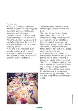 The first idea
Starting workshop with tools and
different materials for kids and young
parents to work together to create
something for their selves.
I thought, it would be good to add
recycle collection in the workshop.
As crafts are relatively expensive, it
can help to decrease the price. For
example, making a new paper from
recycling papers.
At the end of the workshop, every
one can put their work in special
exhibition. In addition, they can post
their Artwork in some social network
platforms such as instagram.
This idea will help people to make
something by using their mind and
body.
The materials for the workshops
could come from donating or
everyone can bring everything they
don’t use at home anymore to use
them for creating something new
How market getting better? 1. Makers
are buyers. 2. People who make
things can put their craft in the shops
and our website for sale.
After more research, I found out
some people don’t have enough time
to read how to make something or
they don’t have time to make a craft.
Thus, I thought about making an app
which enables people to make crafts
like as if they are playing games.
Moreover, it can attract more people
by allowing them to use new and
trendy technology for making crafts.
It is also compatible with the modern
world.
Nancystraughan
10 11 12
 