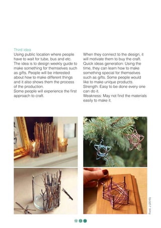 Third idea
Using public location where people
have to wait for tube, bus and etc.
The idea is to design weekly guide to
make something for themselves such
as gifts. People will be interested
about how to make different things
and it also shows them the process
of the production.
Some people will experience the first
approach to craft.
When they connect to the design, it
will motivate them to buy the craft.
Quick ideas generation: Using the
time, they can learn how to make
something special for themselves
such as gifts. Some people would
like to make unique products.
Strength: Easy to be done every one
can do it.
Weakness: May not find the materials
easily to make it.
Ford,J(2015)
12 13 14
 
