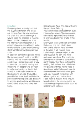 Evolution
Designing tools to easily connect
the buyer and maker. The ideas
are coming from the key points on
the brief. The idea is to design a
way to ease the process of making.
Based on the observations from
the interviews and research, it is
clear that people are willing to make
different crafts but for example they
don’t want to work with dangerous
tools.
In addition, sometimes people would
like to make a craft but it is hard for
them to find the materials that they
need.Thus, I aimed to design a way
to ease the process of making and
designing for people who are keen
to make and design or like to find
a unique product for their selves.
By designing an App it would be
possible because it will facilitate the
process of making and also it is easy
to access anytime they want in some
comfortable environment like their
home.
Designing an App: This app will work
like puzzle or Tailoring.
You can choose an object then put it
into another object. The consumers
can create a profile for themselves
to share and sale their crafts, if they
want to.
Every year, there will be an exhibition
that every one can join to show
their crafts. We will have a winner
of the year. It will make it more
interesting for people to join, make
and buy plus we can find more
and more suppliers. The products
(crafts) would deliver to consumers
partly made. They have to finish the
making their selves. It would deliver
like puzzle and they would need to
use simple tools that usually can be
found at home like scissors or glue
and etc. The craft will deliver with
relevant guide and instructions.
I also want to make it more known
by advertising the sample guide for
craft makings in public areas such as
underground stations.
 