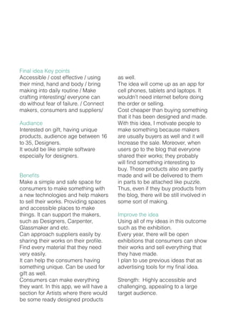 Final idea Key points
Accessible / cost effective / using
their mind, hand and body / bring
making into daily routine / Make
crafting interesting/ everyone can
do without fear of failure. / Connect
makers, consumers and suppliers/
Audiance
Interested on gift, having unique
products, audience age between 16
to 35, Designers.
It would be like simple software
especially for designers.
Benefits
Make a simple and safe space for
consumers to make something with
a new technologies and help makers
to sell their works. Providing spaces
and accessible places to make
things. It can support the makers,
such as Designers, Carpenter,
Glassmaker and etc.
Can approach suppliers easily by
sharing their works on their profile.
Find every material that they need
very easily.
It can help the consumers having
something unique. Can be used for
gift as well.
Consumers can make everything
they want. In this app, we will have a
section for Artists where there would
be some ready designed products
as well.
The idea will come up as an app for
cell phones, tablets and laptops. It
wouldn’t need internet before doing
the order or selling.
Cost cheaper than buying something
that it has been designed and made.
With this idea, I motivate people to
make something because makers
are usually buyers as well and it will
Increase the sale. Moreover, when
users go to the blog that everyone
shared their works; they probably
will find something interesting to
buy. Those products also are partly
made and will be delivered to them
in parts to be attached like puzzle.
Thus, even if they buy products from
the blog, there will be still involved in
some sort of making.
Improve the idea
Using all of my ideas in this outcome
such as the exhibition.
Every year, there will be open
exhibitions that consumers can show
their works and sell everything that
they have made.
I plan to use previous ideas that as
advertising tools for my final idea.
Strength: Highly accessible and
challenging, appealing to a large
target audience.
 