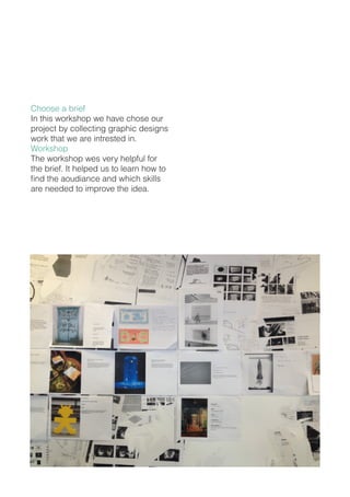 Choose a brief
In this workshop we have chose our
project by collecting graphic designs
work that we are intrested in.
Workshop
The workshop wes very helpful for
the brief. It helped us to learn how to
find the aoudiance and which skills
are needed to improve the idea.
 