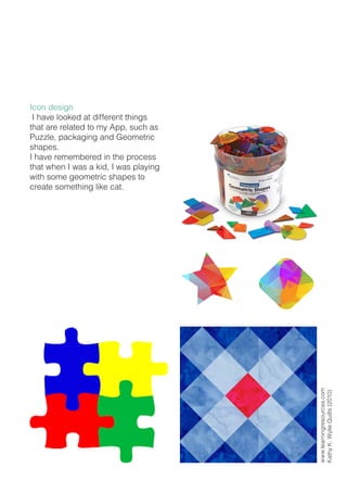 Icon design
I have looked at different things
that are related to my App, such as
Puzzle, packaging and Geometric
shapes.
I have remembered in the process
that when I was a kid, I was playing
with some geometric shapes to
create something like cat.
www.learningresources.com
KathyK.WylieQuilts(2010)
 