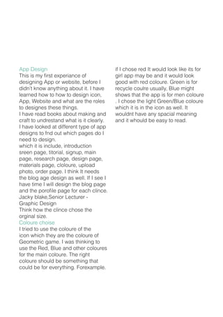 App Design
This is my first experiance of
designing App or website, before I
didn’t know anything about it. I have
learned how to how to design icon,
App, Website and what are the roles
to designes these things.
I have read books about making and
craft to undrestand what is it clearly.
I have looked at different type of app
designs to fnd out which pages do I
need to design.
which it is include, introduction
sreen page, titorial, signup, main
page, research page, design page,
materials page, cloloure, upload
photo, order page. I think It needs
the blog age design as well. If I see I
have time I will design the blog page
and the porofile page for each clince.
Jacky blake,Senior Lecturer -
Graphic Design
Think how the clince chose the
orginal size.
Coloure choise
I tried to use the coloure of the
icon which they are the coloure of
Geometric game. I was thinking to
use the Red, Blue and other coloures
for the main coloure. The right
coloure should be something that
could be for everything. Forexample.
if I chose red It would look like its for
girl app may be and it would look
good with red coloure. Green is for
recycle coulre usually, Blue might
shows that the app is for men coloure
. I chose the light Green/Blue coloure
which it is in the icon as well. It
wouldnt have any spacial meaning
and it whould be easy to read.
 