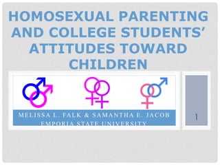 MELI SSA L. FA LK & SA MA N TH A E. JA CO B
EMPO RI A STATE U N I V ERSI TY
HOMOSEXUAL PARENTING
AND COLLEGE STUDENTS’
ATTITUDES TOWARD
CHILDREN
1
 