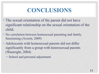 CONCLUSIONS
• The sexual orientation of the parent did not have
significant relationship on the sexual orientation of the
child.
• No correlation between homosexual parenting and family
functioning (Averett, 2009)
• Adolescents with homosexual parents did not differ
significantly from a group with heterosexual parents
(Wainright, 2004)
• School and personal adjustment
11
 