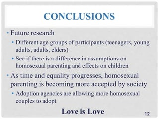 CONCLUSIONS
• Future research
• Different age groups of participants (teenagers, young
adults, adults, elders)
• See if there is a difference in assumptions on
homosexual parenting and effects on children
• As time and equality progresses, homosexual
parenting is becoming more accepted by society
• Adoption agencies are allowing more homosexual
couples to adopt
Love is Love 12
 
