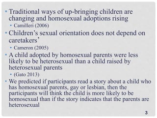 3
• Traditional ways of up-bringing children are
changing and homosexual adoptions rising
• Camilleri (2006)
• Children’s sexual orientation does not depend on
caretakers’
• Cameron (2005)
• A child adopted by homosexual parents were less
likely to be heterosexual than a child raised by
heterosexual parents
• (Gato 2013)
• We predicted if participants read a story about a child who
has homosexual parents, gay or lesbian, then the
participants will think the child is more likely to be
homosexual than if the story indicates that the parents are
heterosexual
 