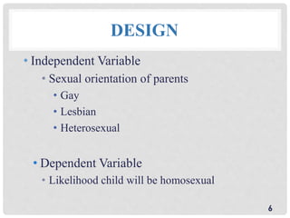 DESIGN
• Independent Variable
• Sexual orientation of parents
• Gay
• Lesbian
• Heterosexual
• Dependent Variable
• Likelihood child will be homosexual
6
 