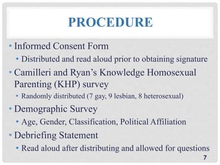 PROCEDURE
• Informed Consent Form
• Distributed and read aloud prior to obtaining signature
• Camilleri and Ryan’s Knowledge Homosexual
Parenting (KHP) survey
• Randomly distributed (7 gay, 9 lesbian, 8 heterosexual)
• Demographic Survey
• Age, Gender, Classification, Political Affiliation
• Debriefing Statement
• Read aloud after distributing and allowed for questions
7
 