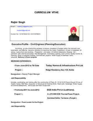 CURRICULUM VITAE
Rajbir Singh
Email : - salaria_bir@yahoo.com ,
bisalaria@gmail.com
Contact No : +919478040132,+918130796916
Executive Profile - Civil Engineer (Planning/Execution)
Anchoring on site construction activities to ensure completion of project within the time and cost
parameters and effective resource utilization to maximize the output. Supervision of team of engineers for
various types of job and resolving. Preparation and review of method statements. Drawing Co-
ordination with client & Consultant. Site Management, Estimating coasting, Cost control, Quality Control &
Planning. Work in multistory building, Commercials projects, Water Supply & overhead tanks,
Industrial, Refinery & Power projects
WORKING EXPERIENCE-
• From June-2012 to Till Date Today Homes & Infrastructure Pvt Ltd
Project :- Ridge Residency Sec-135, Noida
Designation :- Deputy Project Manager
Job Responsibility
Includes coordinating and looking after the construction of Flats (G +14 & G+23 Floors) Around 18 nos of
Towers having 1850 flats. Execution of Structural & Finishing Work, Road work, Sewerage, Water Supply
& External development, Soft Scape and Hard Scape work .
• FromJuly-2011 to June-2012 SGS India Pvt Lt (Ludhiana).
Project 1 :- 2 x 270 MW GVK Thermal Power Project,
Goindwal Sahib, Tarntaran ,(Punjab ).
Designation :-Team Leader for the Project.
Job Responsibility
 