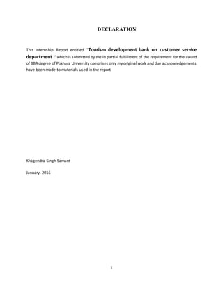 i
DECLARATION
This Internship Report entitled “Tourism development bank on customer service
department “ which is submitted by me in partial fulfillment of the requirement for the award
of BBAdegree of Pokhara University comprises only my original work and due acknowledgements
have been made to materials used in the report.
Khagendra Singh Samant
January, 2016
 