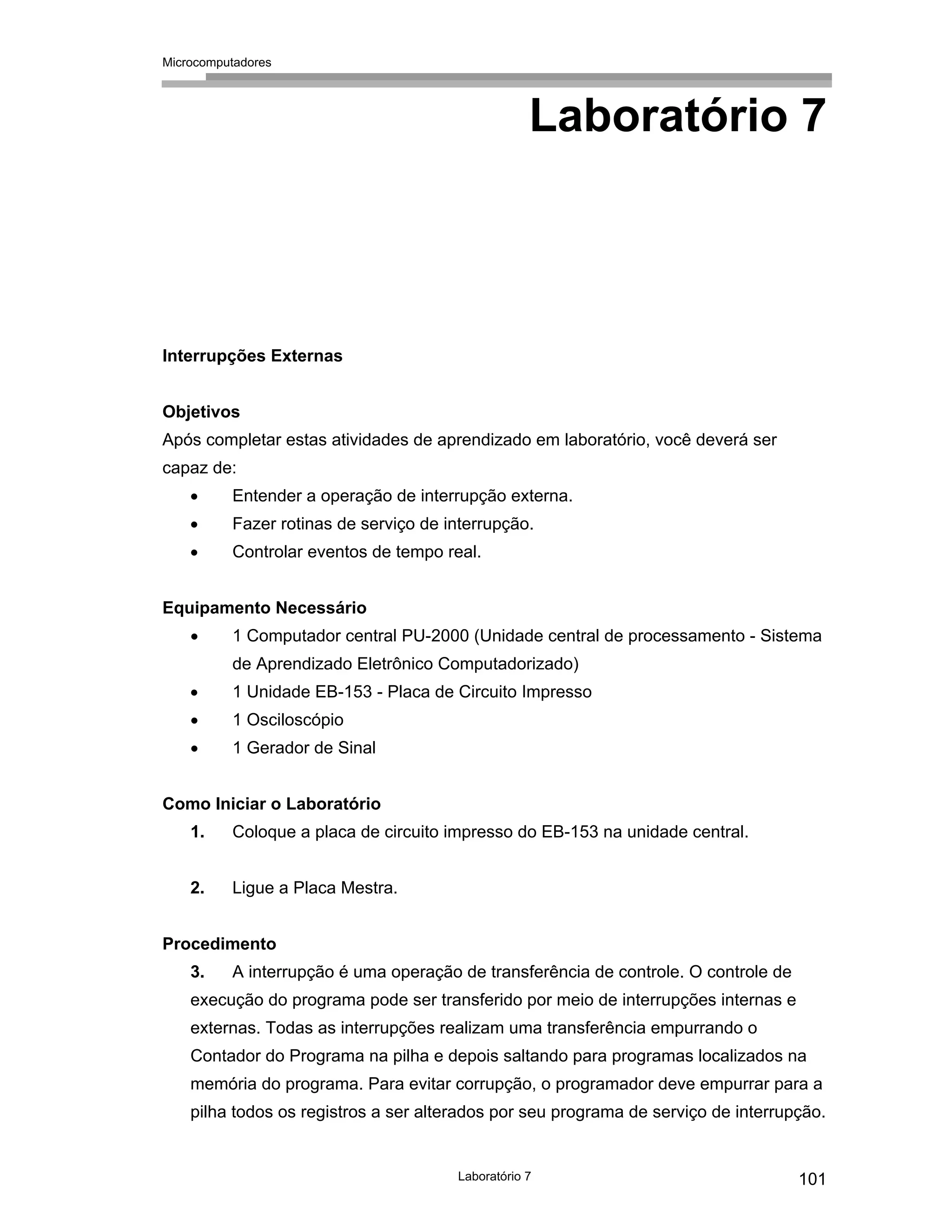 Microcomputadores
Laboratório 7 101
Laboratório 7
Interrupções Externas
Objetivos
Após completar estas atividades de aprendizado em laboratório, você deverá ser
capaz de:
• Entender a operação de interrupção externa.
• Fazer rotinas de serviço de interrupção.
• Controlar eventos de tempo real.
Equipamento Necessário
• 1 Computador central PU-2000 (Unidade central de processamento - Sistema
de Aprendizado Eletrônico Computadorizado)
• 1 Unidade EB-153 - Placa de Circuito Impresso
• 1 Osciloscópio
• 1 Gerador de Sinal
Como Iniciar o Laboratório
1. Coloque a placa de circuito impresso do EB-153 na unidade central.
2. Ligue a Placa Mestra.
Procedimento
3. A interrupção é uma operação de transferência de controle. O controle de
execução do programa pode ser transferido por meio de interrupções internas e
externas. Todas as interrupções realizam uma transferência empurrando o
Contador do Programa na pilha e depois saltando para programas localizados na
memória do programa. Para evitar corrupção, o programador deve empurrar para a
pilha todos os registros a ser alterados por seu programa de serviço de interrupção.
 