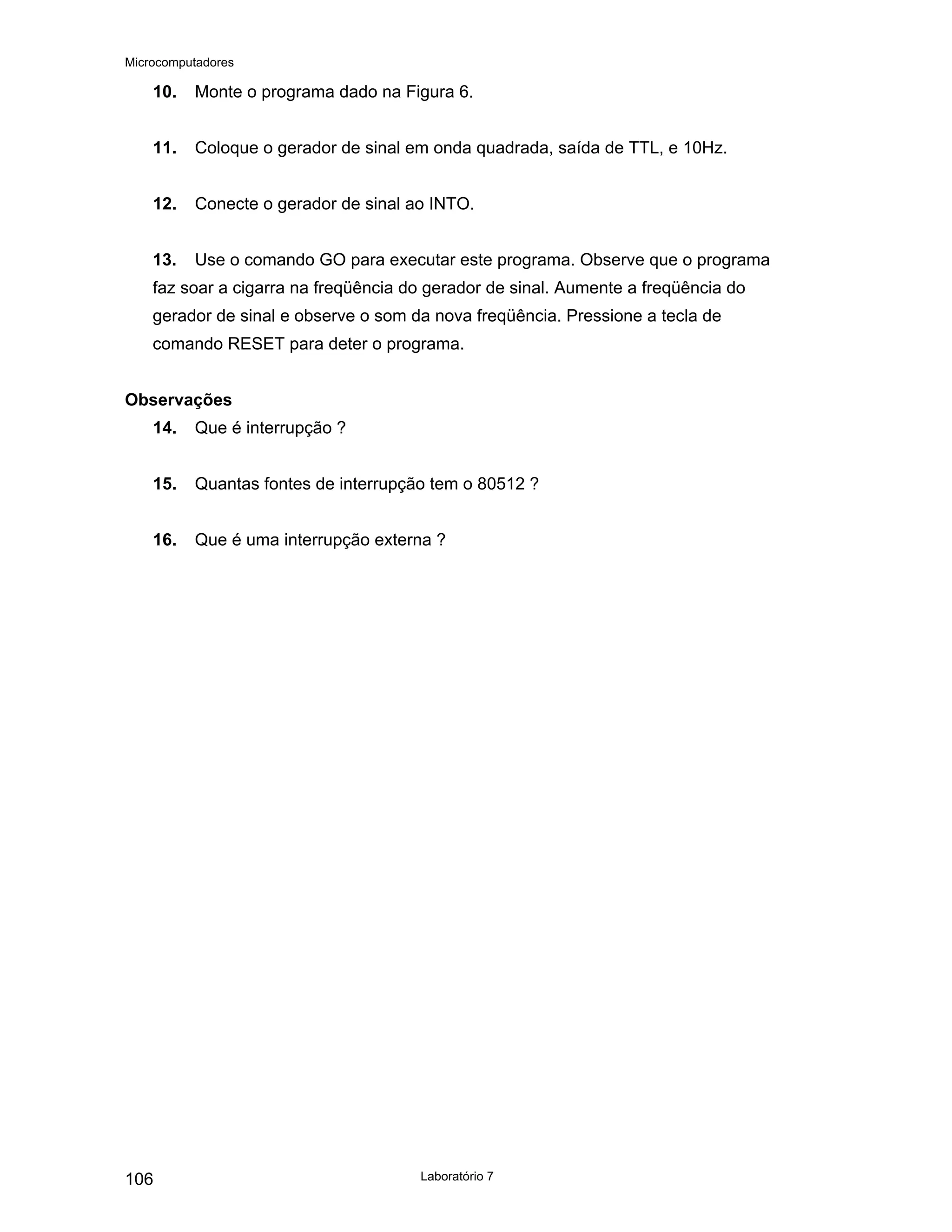 Microcomputadores
Laboratório 7
106
10. Monte o programa dado na Figura 6.
11. Coloque o gerador de sinal em onda quadrada, saída de TTL, e 10Hz.
12. Conecte o gerador de sinal ao INTO.
13. Use o comando GO para executar este programa. Observe que o programa
faz soar a cigarra na freqüência do gerador de sinal. Aumente a freqüência do
gerador de sinal e observe o som da nova freqüência. Pressione a tecla de
comando RESET para deter o programa.
Observações
14. Que é interrupção ?
15. Quantas fontes de interrupção tem o 80512 ?
16. Que é uma interrupção externa ?
 