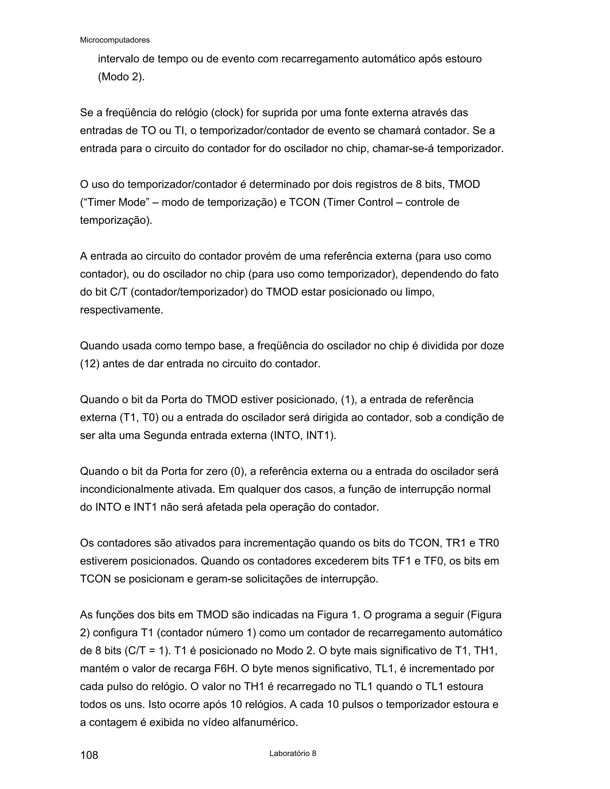 Microcomputadores
Laboratório 8
108
intervalo de tempo ou de evento com recarregamento automático após estouro
(Modo 2).
Se a freqüência do relógio (clock) for suprida por uma fonte externa através das
entradas de TO ou TI, o temporizador/contador de evento se chamará contador. Se a
entrada para o circuito do contador for do oscilador no chip, chamar-se-á temporizador.
O uso do temporizador/contador é determinado por dois registros de 8 bits, TMOD
(“Timer Mode” – modo de temporização) e TCON (Timer Control – controle de
temporização).
A entrada ao circuito do contador provém de uma referência externa (para uso como
contador), ou do oscilador no chip (para uso como temporizador), dependendo do fato
do bit C/T (contador/temporizador) do TMOD estar posicionado ou limpo,
respectivamente.
Quando usada como tempo base, a freqüência do oscilador no chip é dividida por doze
(12) antes de dar entrada no circuito do contador.
Quando o bit da Porta do TMOD estiver posicionado, (1), a entrada de referência
externa (T1, T0) ou a entrada do oscilador será dirigida ao contador, sob a condição de
ser alta uma Segunda entrada externa (INTO, INT1).
Quando o bit da Porta for zero (0), a referência externa ou a entrada do oscilador será
incondicionalmente ativada. Em qualquer dos casos, a função de interrupção normal
do INTO e INT1 não será afetada pela operação do contador.
Os contadores são ativados para incrementação quando os bits do TCON, TR1 e TR0
estiverem posicionados. Quando os contadores excederem bits TF1 e TF0, os bits em
TCON se posicionam e geram-se solicitações de interrupção.
As funções dos bits em TMOD são indicadas na Figura 1. O programa a seguir (Figura
2) configura T1 (contador número 1) como um contador de recarregamento automático
de 8 bits (C/T = 1). T1 é posicionado no Modo 2. O byte mais significativo de T1, TH1,
mantém o valor de recarga F6H. O byte menos significativo, TL1, é incrementado por
cada pulso do relógio. O valor no TH1 é recarregado no TL1 quando o TL1 estoura
todos os uns. Isto ocorre após 10 relógios. A cada 10 pulsos o temporizador estoura e
a contagem é exibida no vídeo alfanumérico.
 