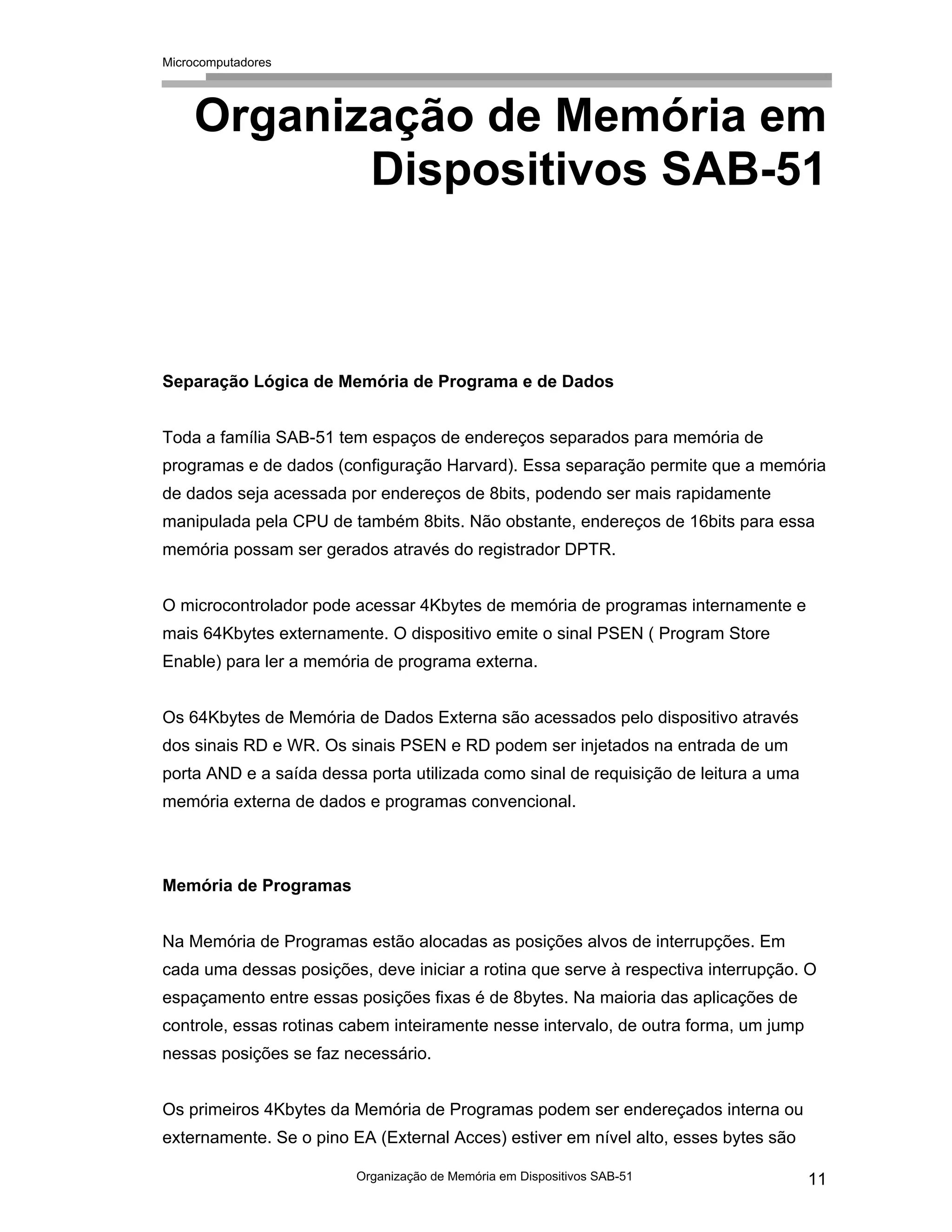 Microcomputadores
Organização de Memória em Dispositivos SAB-51 11
Organização de Memória em
Dispositivos SAB-51
Separação Lógica de Memória de Programa e de Dados
Toda a família SAB-51 tem espaços de endereços separados para memória de
programas e de dados (configuração Harvard). Essa separação permite que a memória
de dados seja acessada por endereços de 8bits, podendo ser mais rapidamente
manipulada pela CPU de também 8bits. Não obstante, endereços de 16bits para essa
memória possam ser gerados através do registrador DPTR.
O microcontrolador pode acessar 4Kbytes de memória de programas internamente e
mais 64Kbytes externamente. O dispositivo emite o sinal PSEN ( Program Store
Enable) para ler a memória de programa externa.
Os 64Kbytes de Memória de Dados Externa são acessados pelo dispositivo através
dos sinais RD e WR. Os sinais PSEN e RD podem ser injetados na entrada de um
porta AND e a saída dessa porta utilizada como sinal de requisição de leitura a uma
memória externa de dados e programas convencional.
Memória de Programas
Na Memória de Programas estão alocadas as posições alvos de interrupções. Em
cada uma dessas posições, deve iniciar a rotina que serve à respectiva interrupção. O
espaçamento entre essas posições fixas é de 8bytes. Na maioria das aplicações de
controle, essas rotinas cabem inteiramente nesse intervalo, de outra forma, um jump
nessas posições se faz necessário.
Os primeiros 4Kbytes da Memória de Programas podem ser endereçados interna ou
externamente. Se o pino EA (External Acces) estiver em nível alto, esses bytes são
 