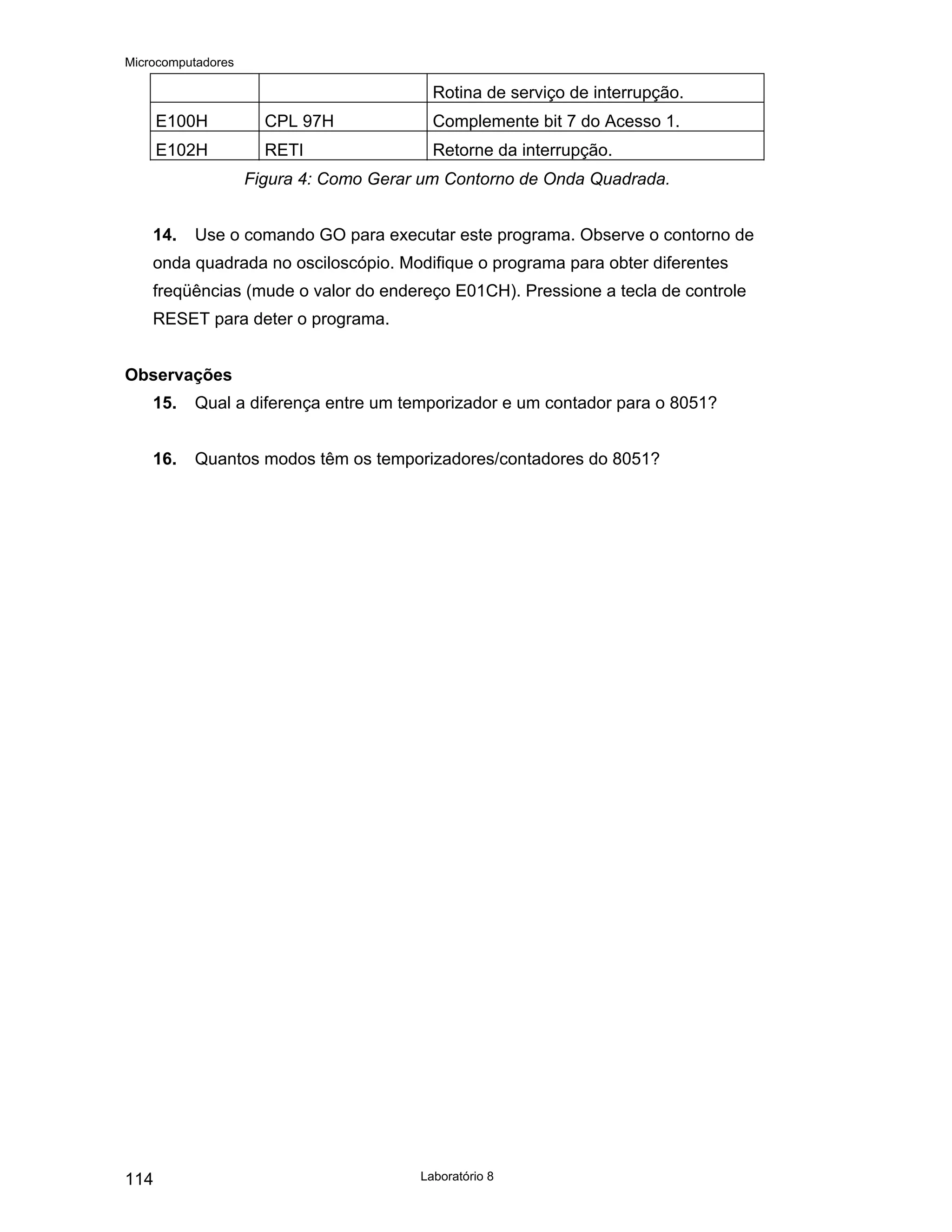 Microcomputadores
Laboratório 8
114
Rotina de serviço de interrupção.
E100H CPL 97H Complemente bit 7 do Acesso 1.
E102H RETI Retorne da interrupção.
Figura 4: Como Gerar um Contorno de Onda Quadrada.
14. Use o comando GO para executar este programa. Observe o contorno de
onda quadrada no osciloscópio. Modifique o programa para obter diferentes
freqüências (mude o valor do endereço E01CH). Pressione a tecla de controle
RESET para deter o programa.
Observações
15. Qual a diferença entre um temporizador e um contador para o 8051?
16. Quantos modos têm os temporizadores/contadores do 8051?
 