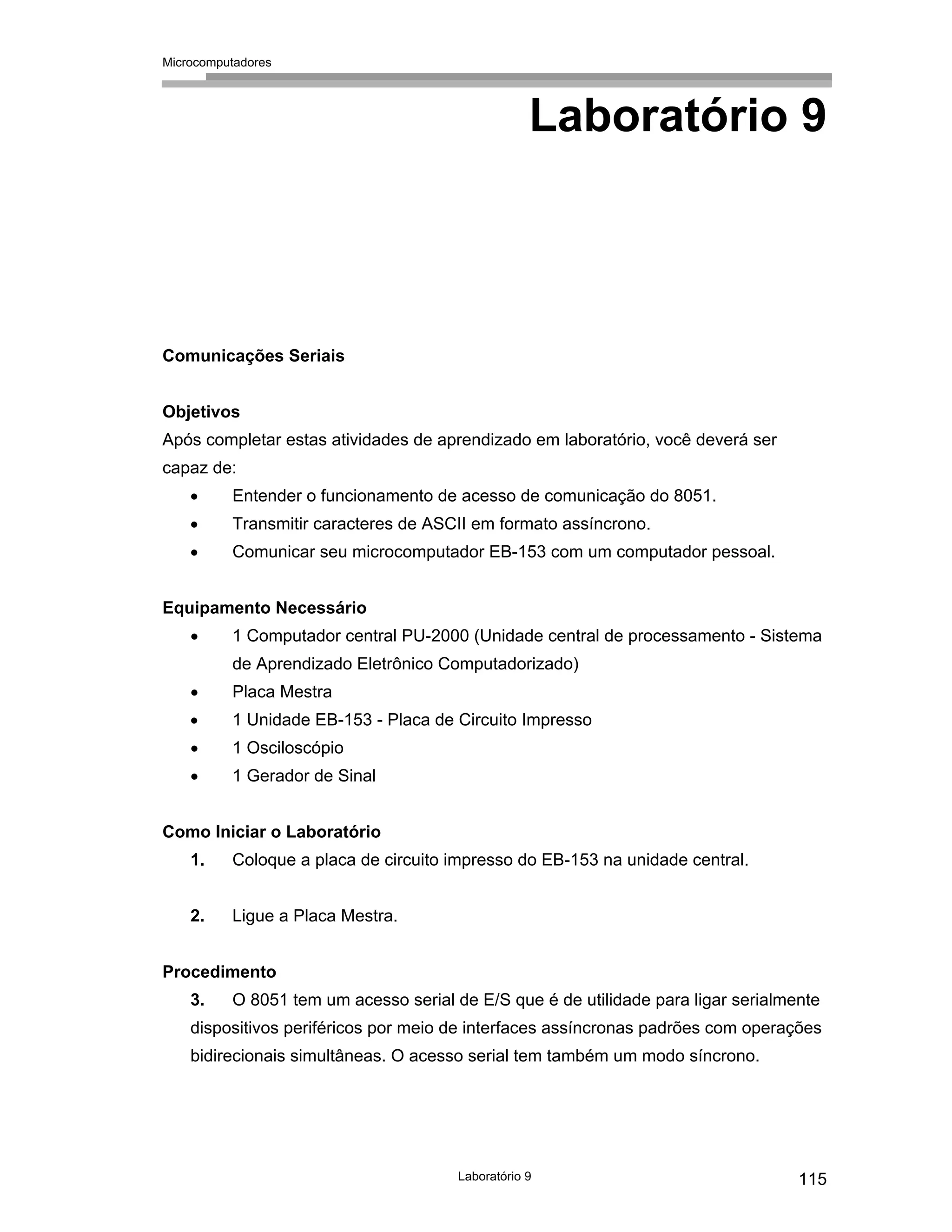 Microcomputadores
Laboratório 9 115
Laboratório 9
Comunicações Seriais
Objetivos
Após completar estas atividades de aprendizado em laboratório, você deverá ser
capaz de:
• Entender o funcionamento de acesso de comunicação do 8051.
• Transmitir caracteres de ASCII em formato assíncrono.
• Comunicar seu microcomputador EB-153 com um computador pessoal.
Equipamento Necessário
• 1 Computador central PU-2000 (Unidade central de processamento - Sistema
de Aprendizado Eletrônico Computadorizado)
• Placa Mestra
• 1 Unidade EB-153 - Placa de Circuito Impresso
• 1 Osciloscópio
• 1 Gerador de Sinal
Como Iniciar o Laboratório
1. Coloque a placa de circuito impresso do EB-153 na unidade central.
2. Ligue a Placa Mestra.
Procedimento
3. O 8051 tem um acesso serial de E/S que é de utilidade para ligar serialmente
dispositivos periféricos por meio de interfaces assíncronas padrões com operações
bidirecionais simultâneas. O acesso serial tem também um modo síncrono.
 