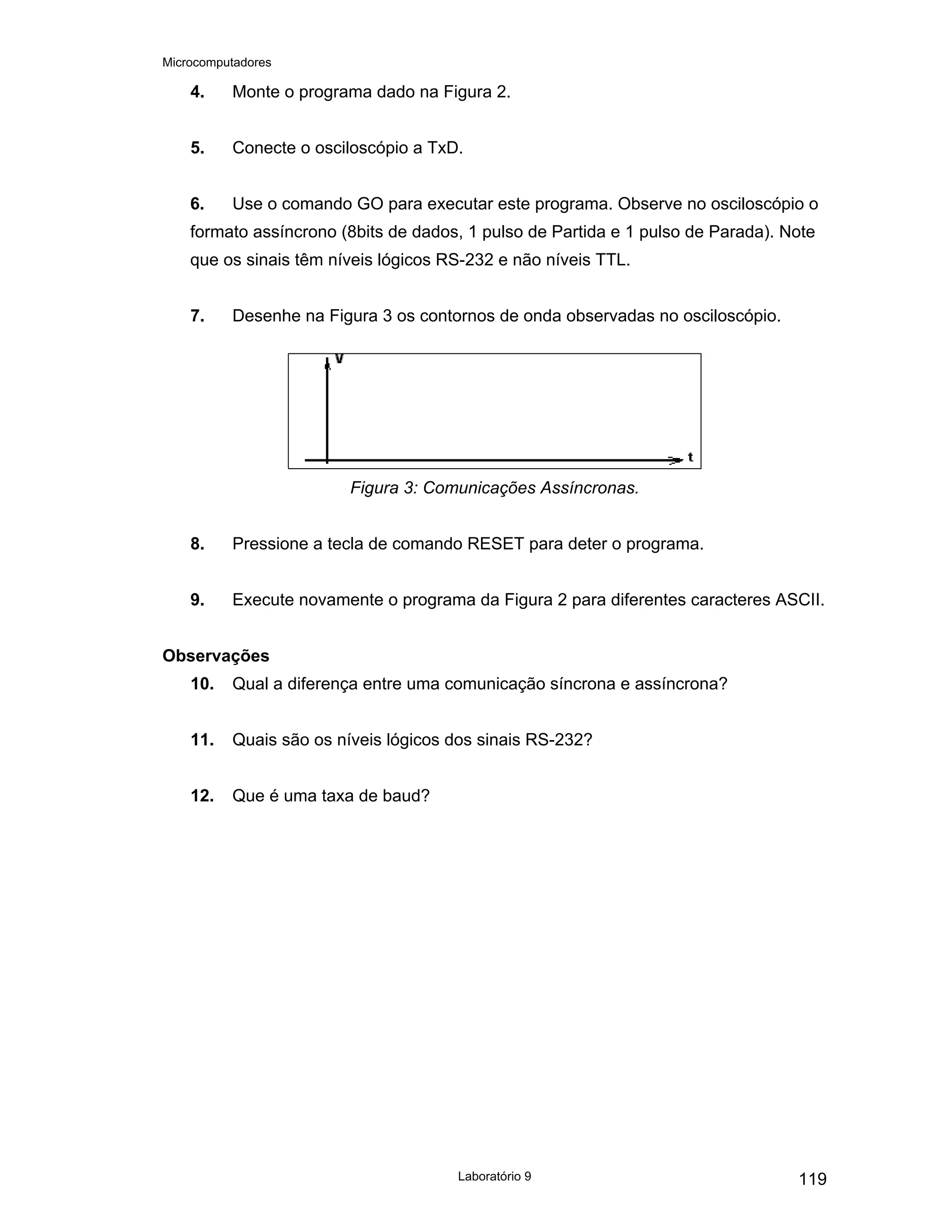 Microcomputadores
Laboratório 9 119
4. Monte o programa dado na Figura 2.
5. Conecte o osciloscópio a TxD.
6. Use o comando GO para executar este programa. Observe no osciloscópio o
formato assíncrono (8bits de dados, 1 pulso de Partida e 1 pulso de Parada). Note
que os sinais têm níveis lógicos RS-232 e não níveis TTL.
7. Desenhe na Figura 3 os contornos de onda observadas no osciloscópio.
Figura 3: Comunicações Assíncronas.
8. Pressione a tecla de comando RESET para deter o programa.
9. Execute novamente o programa da Figura 2 para diferentes caracteres ASCII.
Observações
10. Qual a diferença entre uma comunicação síncrona e assíncrona?
11. Quais são os níveis lógicos dos sinais RS-232?
12. Que é uma taxa de baud?
 