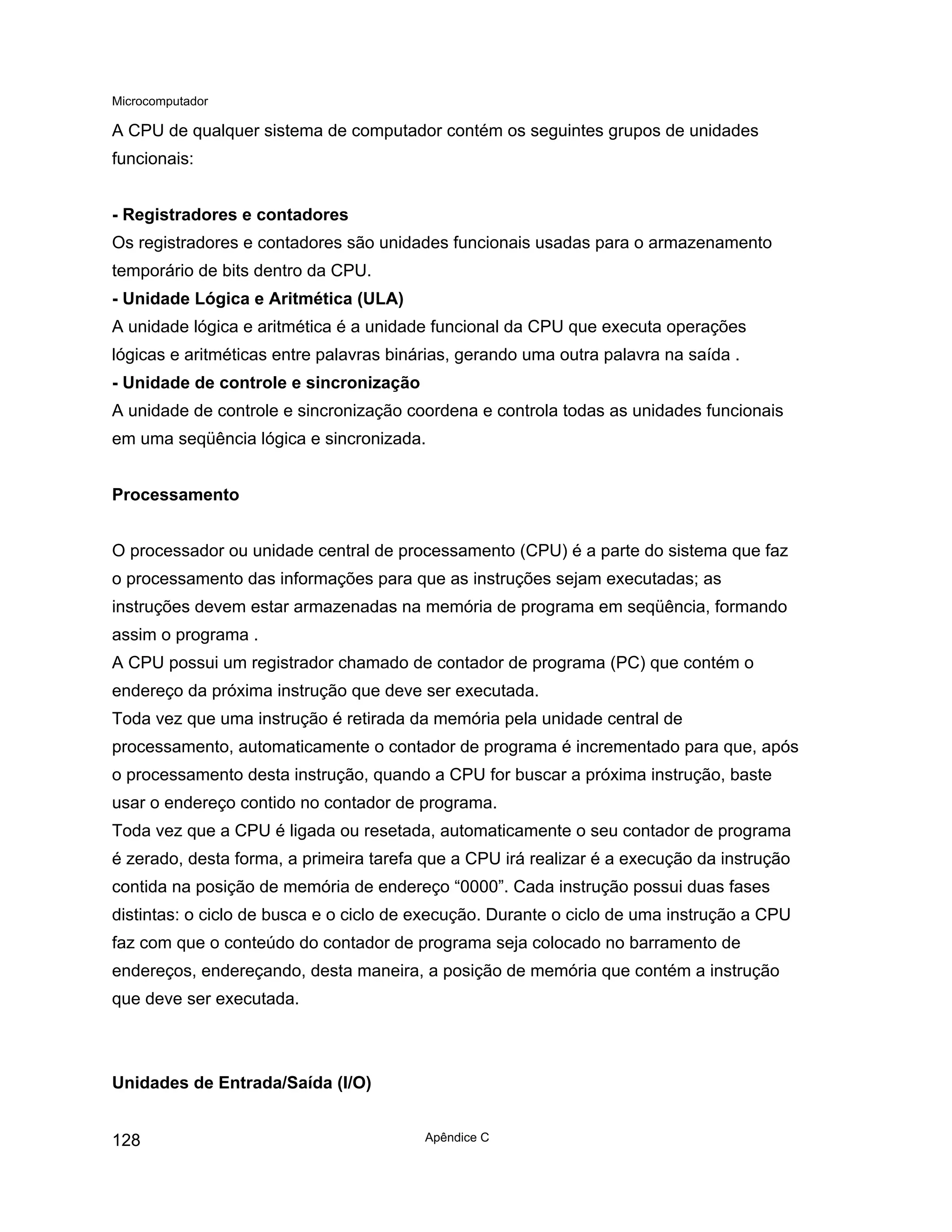 Microcomputador
Apêndice C
128
A CPU de qualquer sistema de computador contém os seguintes grupos de unidades
funcionais:
- Registradores e contadores
Os registradores e contadores são unidades funcionais usadas para o armazenamento
temporário de bits dentro da CPU.
- Unidade Lógica e Aritmética (ULA)
A unidade lógica e aritmética é a unidade funcional da CPU que executa operações
lógicas e aritméticas entre palavras binárias, gerando uma outra palavra na saída .
- Unidade de controle e sincronização
A unidade de controle e sincronização coordena e controla todas as unidades funcionais
em uma seqüência lógica e sincronizada.
Processamento
O processador ou unidade central de processamento (CPU) é a parte do sistema que faz
o processamento das informações para que as instruções sejam executadas; as
instruções devem estar armazenadas na memória de programa em seqüência, formando
assim o programa .
A CPU possui um registrador chamado de contador de programa (PC) que contém o
endereço da próxima instrução que deve ser executada.
Toda vez que uma instrução é retirada da memória pela unidade central de
processamento, automaticamente o contador de programa é incrementado para que, após
o processamento desta instrução, quando a CPU for buscar a próxima instrução, baste
usar o endereço contido no contador de programa.
Toda vez que a CPU é ligada ou resetada, automaticamente o seu contador de programa
é zerado, desta forma, a primeira tarefa que a CPU irá realizar é a execução da instrução
contida na posição de memória de endereço “0000”. Cada instrução possui duas fases
distintas: o ciclo de busca e o ciclo de execução. Durante o ciclo de uma instrução a CPU
faz com que o conteúdo do contador de programa seja colocado no barramento de
endereços, endereçando, desta maneira, a posição de memória que contém a instrução
que deve ser executada.
Unidades de Entrada/Saída (I/O)
 