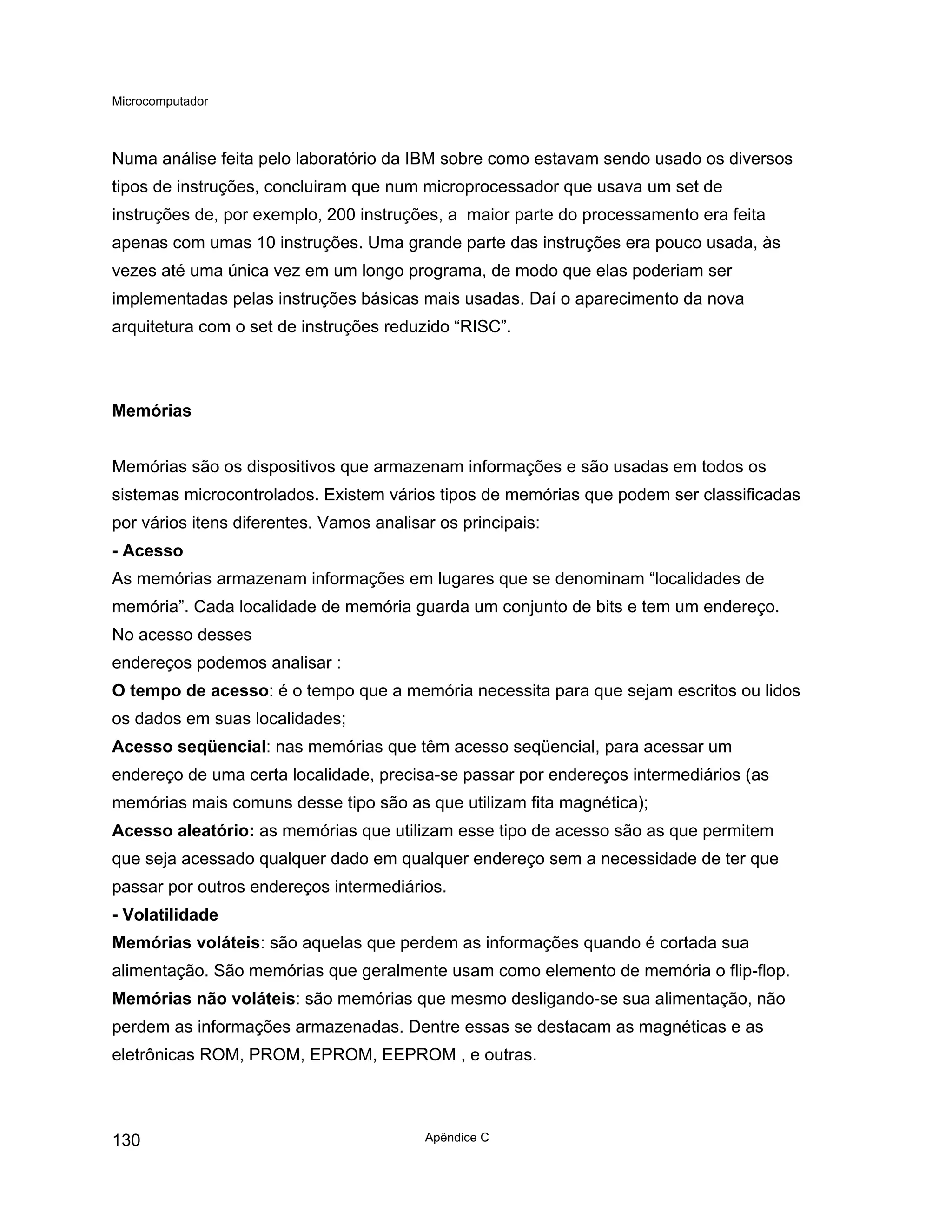 Microcomputador
Apêndice C
130
Numa análise feita pelo laboratório da IBM sobre como estavam sendo usado os diversos
tipos de instruções, concluiram que num microprocessador que usava um set de
instruções de, por exemplo, 200 instruções, a maior parte do processamento era feita
apenas com umas 10 instruções. Uma grande parte das instruções era pouco usada, às
vezes até uma única vez em um longo programa, de modo que elas poderiam ser
implementadas pelas instruções básicas mais usadas. Daí o aparecimento da nova
arquitetura com o set de instruções reduzido “RISC”.
Memórias
Memórias são os dispositivos que armazenam informações e são usadas em todos os
sistemas microcontrolados. Existem vários tipos de memórias que podem ser classificadas
por vários itens diferentes. Vamos analisar os principais:
- Acesso
As memórias armazenam informações em lugares que se denominam “localidades de
memória”. Cada localidade de memória guarda um conjunto de bits e tem um endereço.
No acesso desses
endereços podemos analisar :
O tempo de acesso: é o tempo que a memória necessita para que sejam escritos ou lidos
os dados em suas localidades;
Acesso seqüencial: nas memórias que têm acesso seqüencial, para acessar um
endereço de uma certa localidade, precisa-se passar por endereços intermediários (as
memórias mais comuns desse tipo são as que utilizam fita magnética);
Acesso aleatório: as memórias que utilizam esse tipo de acesso são as que permitem
que seja acessado qualquer dado em qualquer endereço sem a necessidade de ter que
passar por outros endereços intermediários.
- Volatilidade
Memórias voláteis: são aquelas que perdem as informações quando é cortada sua
alimentação. São memórias que geralmente usam como elemento de memória o flip-flop.
Memórias não voláteis: são memórias que mesmo desligando-se sua alimentação, não
perdem as informações armazenadas. Dentre essas se destacam as magnéticas e as
eletrônicas ROM, PROM, EPROM, EEPROM , e outras.
 