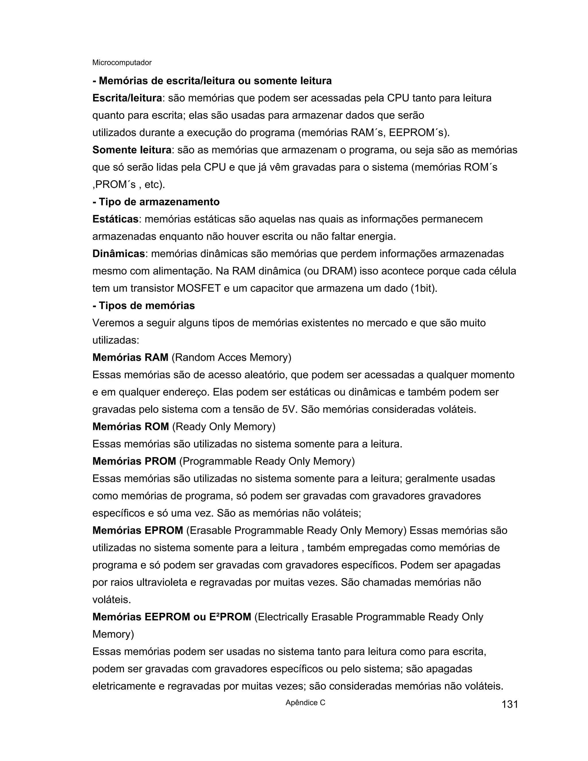 Microcomputador
Apêndice C 131
- Memórias de escrita/leitura ou somente leitura
Escrita/leitura: são memórias que podem ser acessadas pela CPU tanto para leitura
quanto para escrita; elas são usadas para armazenar dados que serão
utilizados durante a execução do programa (memórias RAM´s, EEPROM´s).
Somente leitura: são as memórias que armazenam o programa, ou seja são as memórias
que só serão lidas pela CPU e que já vêm gravadas para o sistema (memórias ROM´s
,PROM´s , etc).
- Tipo de armazenamento
Estáticas: memórias estáticas são aquelas nas quais as informações permanecem
armazenadas enquanto não houver escrita ou não faltar energia.
Dinâmicas: memórias dinâmicas são memórias que perdem informações armazenadas
mesmo com alimentação. Na RAM dinâmica (ou DRAM) isso acontece porque cada célula
tem um transistor MOSFET e um capacitor que armazena um dado (1bit).
- Tipos de memórias
Veremos a seguir alguns tipos de memórias existentes no mercado e que são muito
utilizadas:
Memórias RAM (Random Acces Memory)
Essas memórias são de acesso aleatório, que podem ser acessadas a qualquer momento
e em qualquer endereço. Elas podem ser estáticas ou dinâmicas e também podem ser
gravadas pelo sistema com a tensão de 5V. São memórias consideradas voláteis.
Memórias ROM (Ready Only Memory)
Essas memórias são utilizadas no sistema somente para a leitura.
Memórias PROM (Programmable Ready Only Memory)
Essas memórias são utilizadas no sistema somente para a leitura; geralmente usadas
como memórias de programa, só podem ser gravadas com gravadores gravadores
específicos e só uma vez. São as memórias não voláteis;
Memórias EPROM (Erasable Programmable Ready Only Memory) Essas memórias são
utilizadas no sistema somente para a leitura , também empregadas como memórias de
programa e só podem ser gravadas com gravadores específicos. Podem ser apagadas
por raios ultravioleta e regravadas por muitas vezes. São chamadas memórias não
voláteis.
Memórias EEPROM ou E²PROM (Electrically Erasable Programmable Ready Only
Memory)
Essas memórias podem ser usadas no sistema tanto para leitura como para escrita,
podem ser gravadas com gravadores específicos ou pelo sistema; são apagadas
eletricamente e regravadas por muitas vezes; são consideradas memórias não voláteis.
 