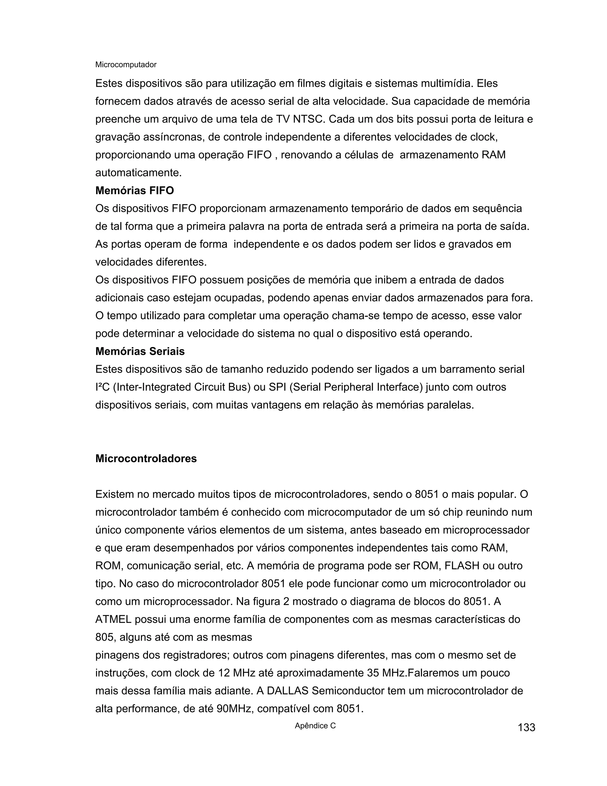 Microcomputador
Apêndice C 133
Estes dispositivos são para utilização em filmes digitais e sistemas multimídia. Eles
fornecem dados através de acesso serial de alta velocidade. Sua capacidade de memória
preenche um arquivo de uma tela de TV NTSC. Cada um dos bits possui porta de leitura e
gravação assíncronas, de controle independente a diferentes velocidades de clock,
proporcionando uma operação FIFO , renovando a células de armazenamento RAM
automaticamente.
Memórias FIFO
Os dispositivos FIFO proporcionam armazenamento temporário de dados em sequência
de tal forma que a primeira palavra na porta de entrada será a primeira na porta de saída.
As portas operam de forma independente e os dados podem ser lidos e gravados em
velocidades diferentes.
Os dispositivos FIFO possuem posições de memória que inibem a entrada de dados
adicionais caso estejam ocupadas, podendo apenas enviar dados armazenados para fora.
O tempo utilizado para completar uma operação chama-se tempo de acesso, esse valor
pode determinar a velocidade do sistema no qual o dispositivo está operando.
Memórias Seriais
Estes dispositivos são de tamanho reduzido podendo ser ligados a um barramento serial
I²C (Inter-Integrated Circuit Bus) ou SPI (Serial Peripheral Interface) junto com outros
dispositivos seriais, com muitas vantagens em relação às memórias paralelas.
Microcontroladores
Existem no mercado muitos tipos de microcontroladores, sendo o 8051 o mais popular. O
microcontrolador também é conhecido com microcomputador de um só chip reunindo num
único componente vários elementos de um sistema, antes baseado em microprocessador
e que eram desempenhados por vários componentes independentes tais como RAM,
ROM, comunicação serial, etc. A memória de programa pode ser ROM, FLASH ou outro
tipo. No caso do microcontrolador 8051 ele pode funcionar como um microcontrolador ou
como um microprocessador. Na figura 2 mostrado o diagrama de blocos do 8051. A
ATMEL possui uma enorme família de componentes com as mesmas características do
805, alguns até com as mesmas
pinagens dos registradores; outros com pinagens diferentes, mas com o mesmo set de
instruções, com clock de 12 MHz até aproximadamente 35 MHz.Falaremos um pouco
mais dessa família mais adiante. A DALLAS Semiconductor tem um microcontrolador de
alta performance, de até 90MHz, compatível com 8051.
 