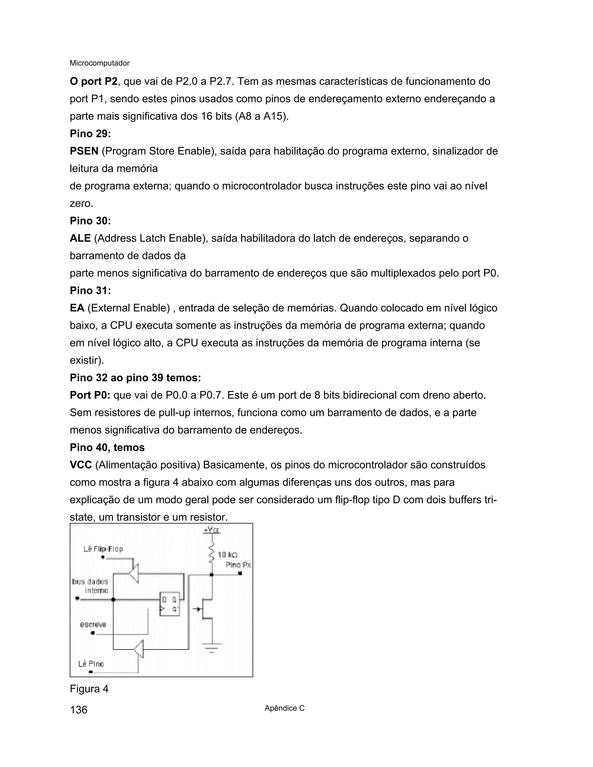 Microcomputador
Apêndice C
136
O port P2, que vai de P2.0 a P2.7. Tem as mesmas características de funcionamento do
port P1, sendo estes pinos usados como pinos de endereçamento externo endereçando a
parte mais significativa dos 16 bits (A8 a A15).
Pino 29:
PSEN (Program Store Enable), saída para habilitação do programa externo, sinalizador de
leitura da memória
de programa externa; quando o microcontrolador busca instruções este pino vai ao nível
zero.
Pino 30:
ALE (Address Latch Enable), saída habilitadora do latch de endereços, separando o
barramento de dados da
parte menos significativa do barramento de endereços que são multiplexados pelo port P0.
Pino 31:
EA (External Enable) , entrada de seleção de memórias. Quando colocado em nível lógico
baixo, a CPU executa somente as instruções da memória de programa externa; quando
em nível lógico alto, a CPU executa as instruções da memória de programa interna (se
existir).
Pino 32 ao pino 39 temos:
Port P0: que vai de P0.0 a P0.7. Este é um port de 8 bits bidirecional com dreno aberto.
Sem resistores de pull-up internos, funciona como um barramento de dados, e a parte
menos significativa do barramento de endereços.
Pino 40, temos
VCC (Alimentação positiva) Basicamente, os pinos do microcontrolador são construídos
como mostra a figura 4 abaixo com algumas diferenças uns dos outros, mas para
explicação de um modo geral pode ser considerado um flip-flop tipo D com dois buffers tri-
state, um transistor e um resistor.
Figura 4
 
