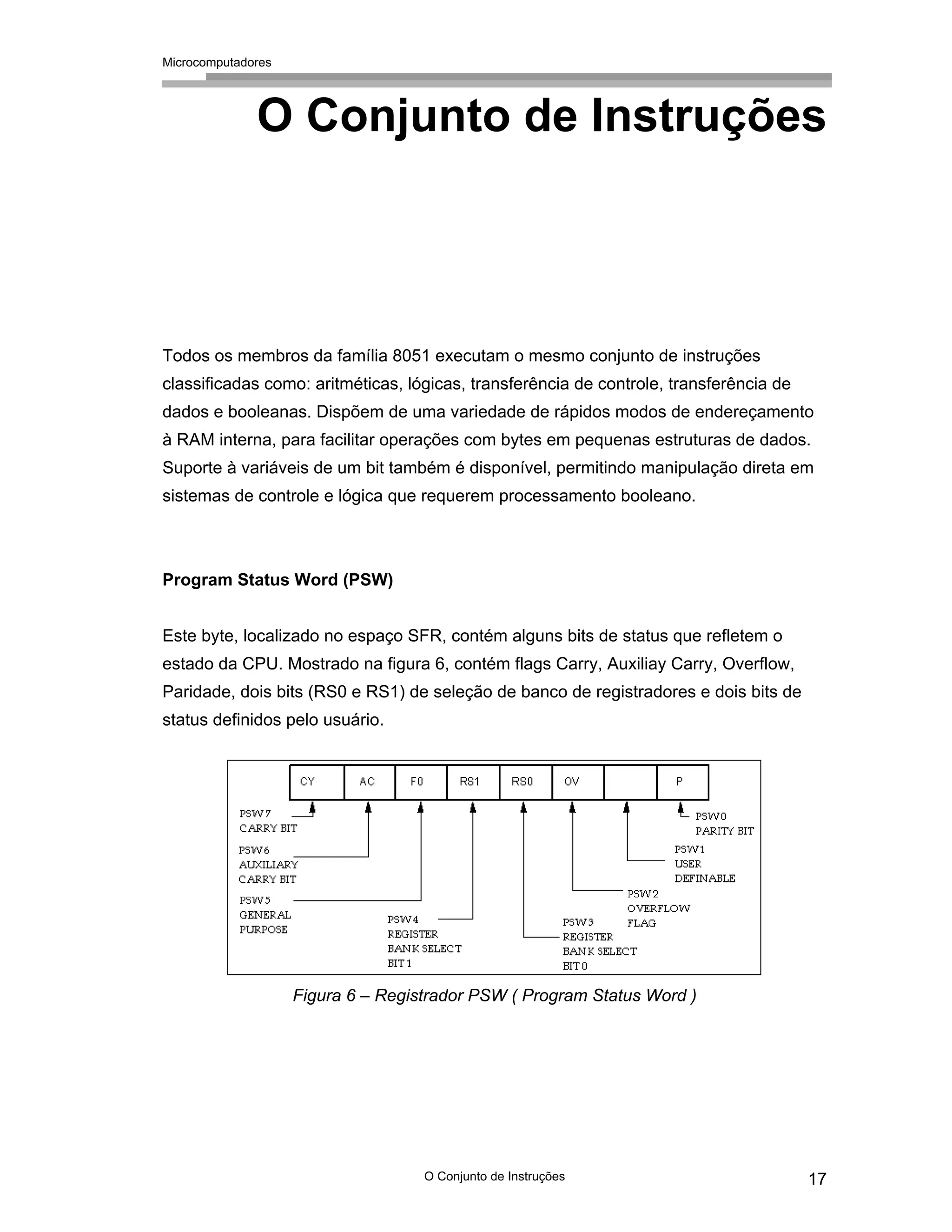 Microcomputadores
O Conjunto de Instruções 17
O Conjunto de Instruções
Todos os membros da família 8051 executam o mesmo conjunto de instruções
classificadas como: aritméticas, lógicas, transferência de controle, transferência de
dados e booleanas. Dispõem de uma variedade de rápidos modos de endereçamento
à RAM interna, para facilitar operações com bytes em pequenas estruturas de dados.
Suporte à variáveis de um bit também é disponível, permitindo manipulação direta em
sistemas de controle e lógica que requerem processamento booleano.
Program Status Word (PSW)
Este byte, localizado no espaço SFR, contém alguns bits de status que refletem o
estado da CPU. Mostrado na figura 6, contém flags Carry, Auxiliay Carry, Overflow,
Paridade, dois bits (RS0 e RS1) de seleção de banco de registradores e dois bits de
status definidos pelo usuário.
Figura 6 – Registrador PSW ( Program Status Word )
 