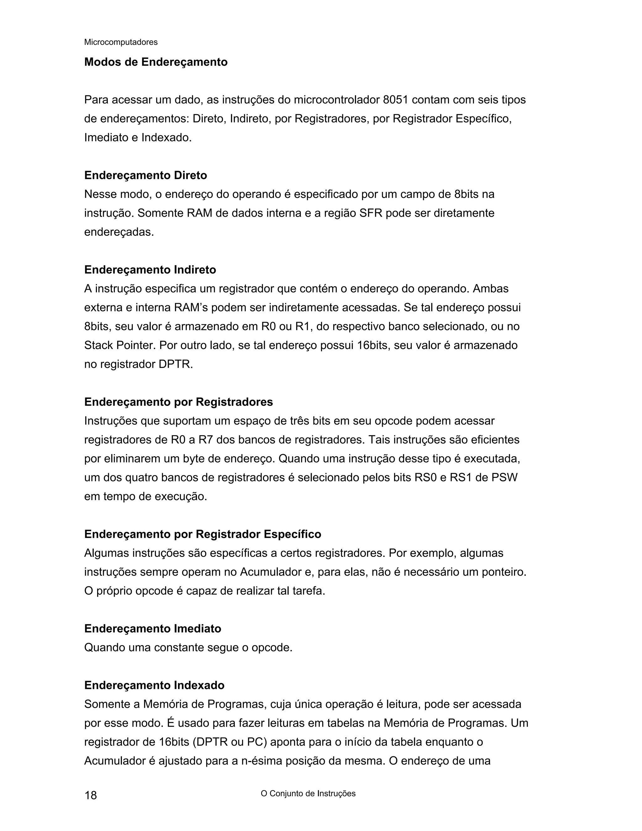 Microcomputadores
O Conjunto de Instruções
18
Modos de Endereçamento
Para acessar um dado, as instruções do microcontrolador 8051 contam com seis tipos
de endereçamentos: Direto, Indireto, por Registradores, por Registrador Específico,
Imediato e Indexado.
Endereçamento Direto
Nesse modo, o endereço do operando é especificado por um campo de 8bits na
instrução. Somente RAM de dados interna e a região SFR pode ser diretamente
endereçadas.
Endereçamento Indireto
A instrução especifica um registrador que contém o endereço do operando. Ambas
externa e interna RAM’s podem ser indiretamente acessadas. Se tal endereço possui
8bits, seu valor é armazenado em R0 ou R1, do respectivo banco selecionado, ou no
Stack Pointer. Por outro lado, se tal endereço possui 16bits, seu valor é armazenado
no registrador DPTR.
Endereçamento por Registradores
Instruções que suportam um espaço de três bits em seu opcode podem acessar
registradores de R0 a R7 dos bancos de registradores. Tais instruções são eficientes
por eliminarem um byte de endereço. Quando uma instrução desse tipo é executada,
um dos quatro bancos de registradores é selecionado pelos bits RS0 e RS1 de PSW
em tempo de execução.
Endereçamento por Registrador Específico
Algumas instruções são específicas a certos registradores. Por exemplo, algumas
instruções sempre operam no Acumulador e, para elas, não é necessário um ponteiro.
O próprio opcode é capaz de realizar tal tarefa.
Endereçamento Imediato
Quando uma constante segue o opcode.
Endereçamento Indexado
Somente a Memória de Programas, cuja única operação é leitura, pode ser acessada
por esse modo. É usado para fazer leituras em tabelas na Memória de Programas. Um
registrador de 16bits (DPTR ou PC) aponta para o início da tabela enquanto o
Acumulador é ajustado para a n-ésima posição da mesma. O endereço de uma
 