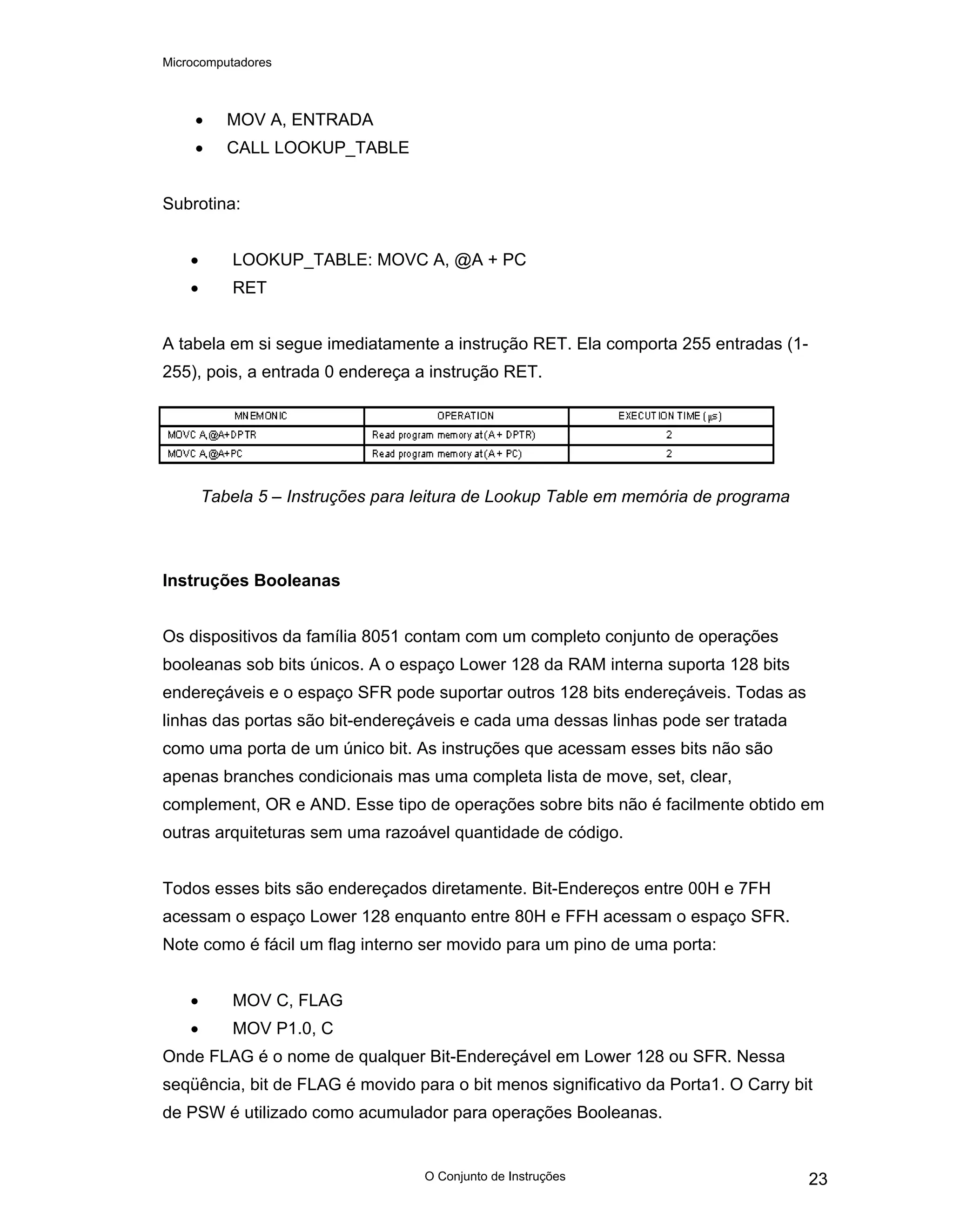 Microcomputadores
O Conjunto de Instruções 23
• MOV A, ENTRADA
• CALL LOOKUP_TABLE
Subrotina:
• LOOKUP_TABLE: MOVC A, @A + PC
• RET
A tabela em si segue imediatamente a instrução RET. Ela comporta 255 entradas (1-
255), pois, a entrada 0 endereça a instrução RET.
Tabela 5 – Instruções para leitura de Lookup Table em memória de programa
Instruções Booleanas
Os dispositivos da família 8051 contam com um completo conjunto de operações
booleanas sob bits únicos. A o espaço Lower 128 da RAM interna suporta 128 bits
endereçáveis e o espaço SFR pode suportar outros 128 bits endereçáveis. Todas as
linhas das portas são bit-endereçáveis e cada uma dessas linhas pode ser tratada
como uma porta de um único bit. As instruções que acessam esses bits não são
apenas branches condicionais mas uma completa lista de move, set, clear,
complement, OR e AND. Esse tipo de operações sobre bits não é facilmente obtido em
outras arquiteturas sem uma razoável quantidade de código.
Todos esses bits são endereçados diretamente. Bit-Endereços entre 00H e 7FH
acessam o espaço Lower 128 enquanto entre 80H e FFH acessam o espaço SFR.
Note como é fácil um flag interno ser movido para um pino de uma porta:
• MOV C, FLAG
• MOV P1.0, C
Onde FLAG é o nome de qualquer Bit-Endereçável em Lower 128 ou SFR. Nessa
seqüência, bit de FLAG é movido para o bit menos significativo da Porta1. O Carry bit
de PSW é utilizado como acumulador para operações Booleanas.
 