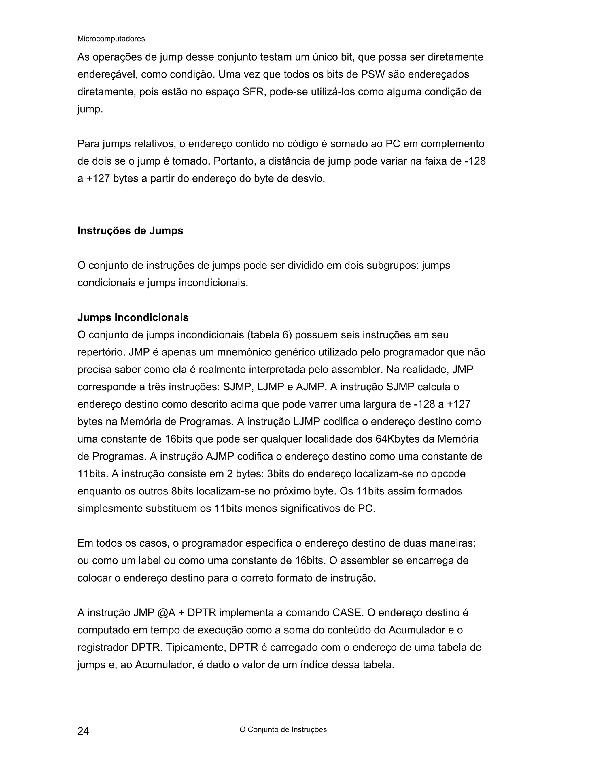 Microcomputadores
O Conjunto de Instruções
24
As operações de jump desse conjunto testam um único bit, que possa ser diretamente
endereçável, como condição. Uma vez que todos os bits de PSW são endereçados
diretamente, pois estão no espaço SFR, pode-se utilizá-los como alguma condição de
jump.
Para jumps relativos, o endereço contido no código é somado ao PC em complemento
de dois se o jump é tomado. Portanto, a distância de jump pode variar na faixa de -128
a +127 bytes a partir do endereço do byte de desvio.
Instruções de Jumps
O conjunto de instruções de jumps pode ser dividido em dois subgrupos: jumps
condicionais e jumps incondicionais.
Jumps incondicionais
O conjunto de jumps incondicionais (tabela 6) possuem seis instruções em seu
repertório. JMP é apenas um mnemônico genérico utilizado pelo programador que não
precisa saber como ela é realmente interpretada pelo assembler. Na realidade, JMP
corresponde a três instruções: SJMP, LJMP e AJMP. A instrução SJMP calcula o
endereço destino como descrito acima que pode varrer uma largura de -128 a +127
bytes na Memória de Programas. A instrução LJMP codifica o endereço destino como
uma constante de 16bits que pode ser qualquer localidade dos 64Kbytes da Memória
de Programas. A instrução AJMP codifica o endereço destino como uma constante de
11bits. A instrução consiste em 2 bytes: 3bits do endereço localizam-se no opcode
enquanto os outros 8bits localizam-se no próximo byte. Os 11bits assim formados
simplesmente substituem os 11bits menos significativos de PC.
Em todos os casos, o programador especifica o endereço destino de duas maneiras:
ou como um label ou como uma constante de 16bits. O assembler se encarrega de
colocar o endereço destino para o correto formato de instrução.
A instrução JMP @A + DPTR implementa a comando CASE. O endereço destino é
computado em tempo de execução como a soma do conteúdo do Acumulador e o
registrador DPTR. Tipicamente, DPTR é carregado com o endereço de uma tabela de
jumps e, ao Acumulador, é dado o valor de um índice dessa tabela.
 