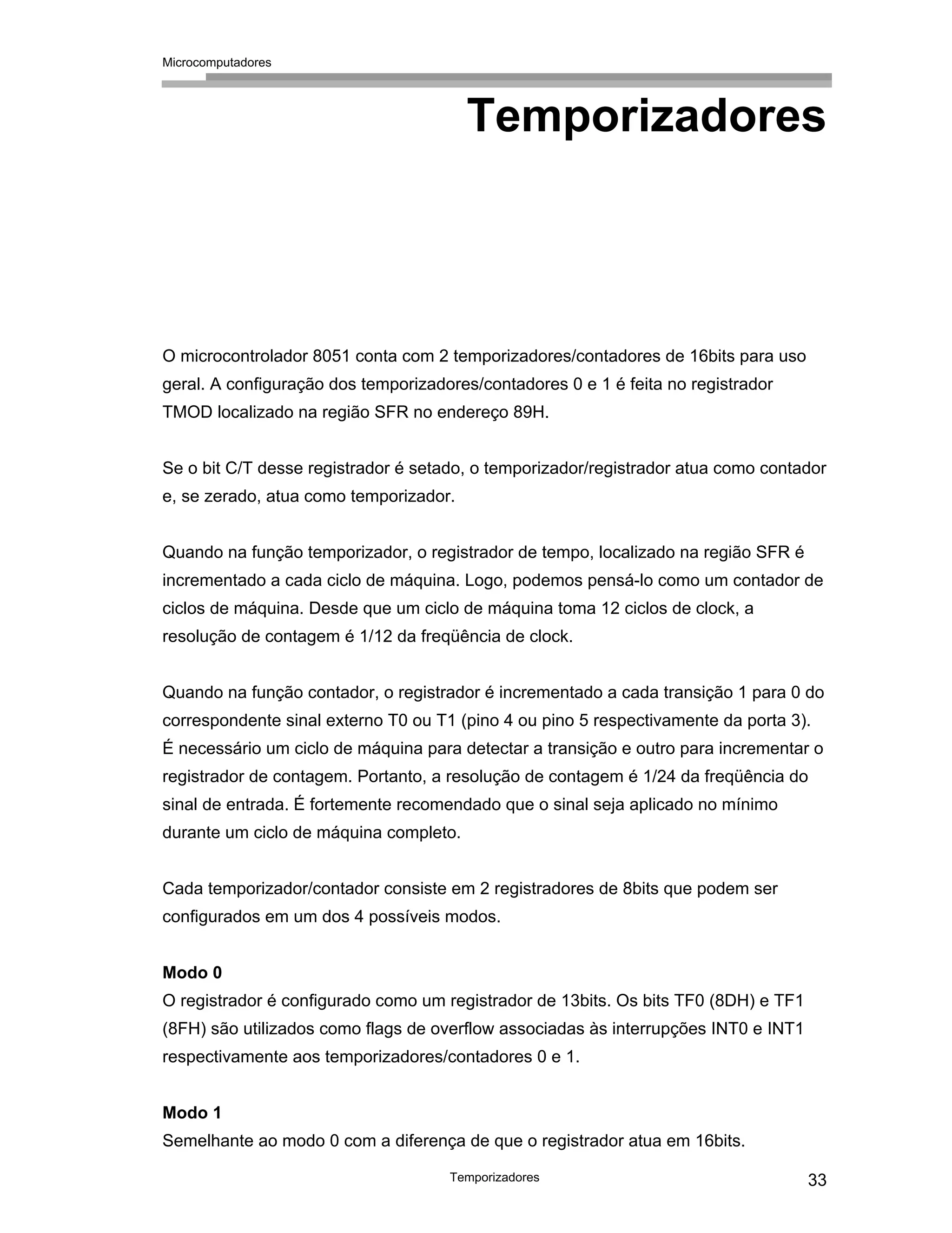 Microcomputadores
Temporizadores 33
Temporizadores
O microcontrolador 8051 conta com 2 temporizadores/contadores de 16bits para uso
geral. A configuração dos temporizadores/contadores 0 e 1 é feita no registrador
TMOD localizado na região SFR no endereço 89H.
Se o bit C/T desse registrador é setado, o temporizador/registrador atua como contador
e, se zerado, atua como temporizador.
Quando na função temporizador, o registrador de tempo, localizado na região SFR é
incrementado a cada ciclo de máquina. Logo, podemos pensá-lo como um contador de
ciclos de máquina. Desde que um ciclo de máquina toma 12 ciclos de clock, a
resolução de contagem é 1/12 da freqüência de clock.
Quando na função contador, o registrador é incrementado a cada transição 1 para 0 do
correspondente sinal externo T0 ou T1 (pino 4 ou pino 5 respectivamente da porta 3).
É necessário um ciclo de máquina para detectar a transição e outro para incrementar o
registrador de contagem. Portanto, a resolução de contagem é 1/24 da freqüência do
sinal de entrada. É fortemente recomendado que o sinal seja aplicado no mínimo
durante um ciclo de máquina completo.
Cada temporizador/contador consiste em 2 registradores de 8bits que podem ser
configurados em um dos 4 possíveis modos.
Modo 0
O registrador é configurado como um registrador de 13bits. Os bits TF0 (8DH) e TF1
(8FH) são utilizados como flags de overflow associadas às interrupções INT0 e INT1
respectivamente aos temporizadores/contadores 0 e 1.
Modo 1
Semelhante ao modo 0 com a diferença de que o registrador atua em 16bits.
 